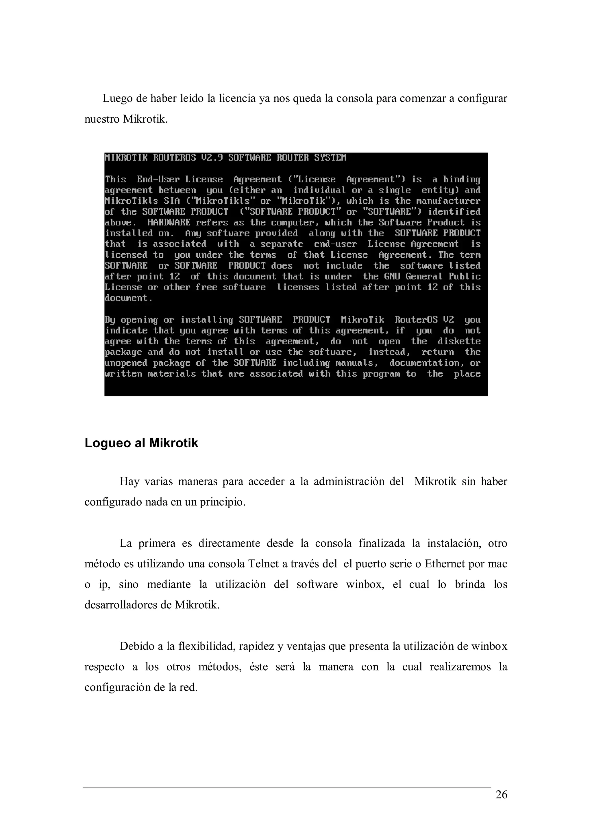 Luego de haber leído la licencia ya nos queda la consola para comenzar a configurar
nuestro Mikrotik.




Logueo al Mikrotik

       Hay varias maneras para acceder a la administración del Mikrotik sin haber
configurado nada en un principio.


       La primera es directamente desde la consola finalizada la instalación, otro
método es utilizando una consola Telnet a través del el puerto serie o Ethernet por mac
o ip, sino mediante la utilización del software winbox, el cual lo brinda los
desarrolladores de Mikrotik.


       Debido a la flexibilidad, rapidez y ventajas que presenta la utilización de winbox
respecto a los otros métodos, éste será la manera con la cual realizaremos la
configuración de la red.




                                                                                      26
 