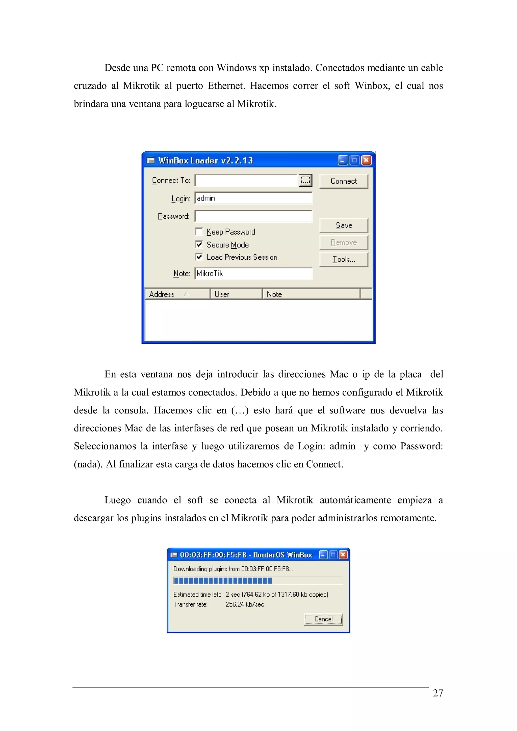 Desde una PC remota con Windows xp instalado. Conectados mediante un cable
cruzado al Mikrotik al puerto Ethernet. Hacemos correr el soft Winbox, el cual nos
brindara una ventana para loguearse al Mikrotik.




       En esta ventana nos deja introducir las direcciones Mac o ip de la placa del
Mikrotik a la cual estamos conectados. Debido a que no hemos configurado el Mikrotik
desde la consola. Hacemos clic en (…) esto hará que el software nos devuelva las
direcciones Mac de las interfases de red que posean un Mikrotik instalado y corriendo.
Seleccionamos la interfase y luego utilizaremos de Login: admin y como Password:
(nada). Al finalizar esta carga de datos hacemos clic en Connect.


       Luego cuando el soft se conecta al Mikrotik automáticamente empieza a
descargar los plugins instalados en el Mikrotik para poder administrarlos remotamente.




                                                                                     27
 