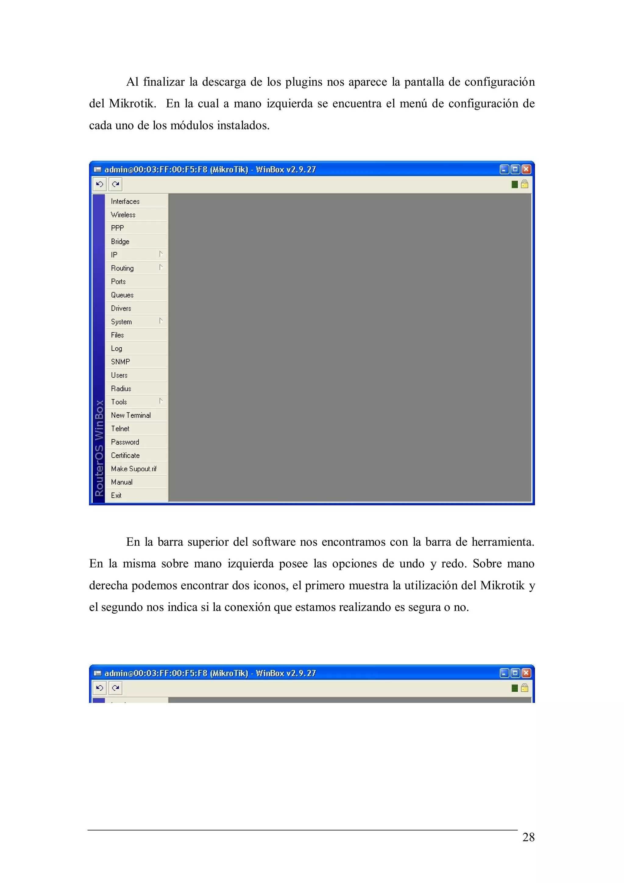 Al finalizar la descarga de los plugins nos aparece la pantalla de configuración
del Mikrotik. En la cual a mano izquierda se encuentra el menú de configuración de
cada uno de los módulos instalados.




       En la barra superior del software nos encontramos con la barra de herramienta.
En la misma sobre mano izquierda posee las opciones de undo y redo. Sobre mano
derecha podemos encontrar dos iconos, el primero muestra la utilización del Mikrotik y
el segundo nos indica si la conexión que estamos realizando es segura o no.




                                                                                    28
 