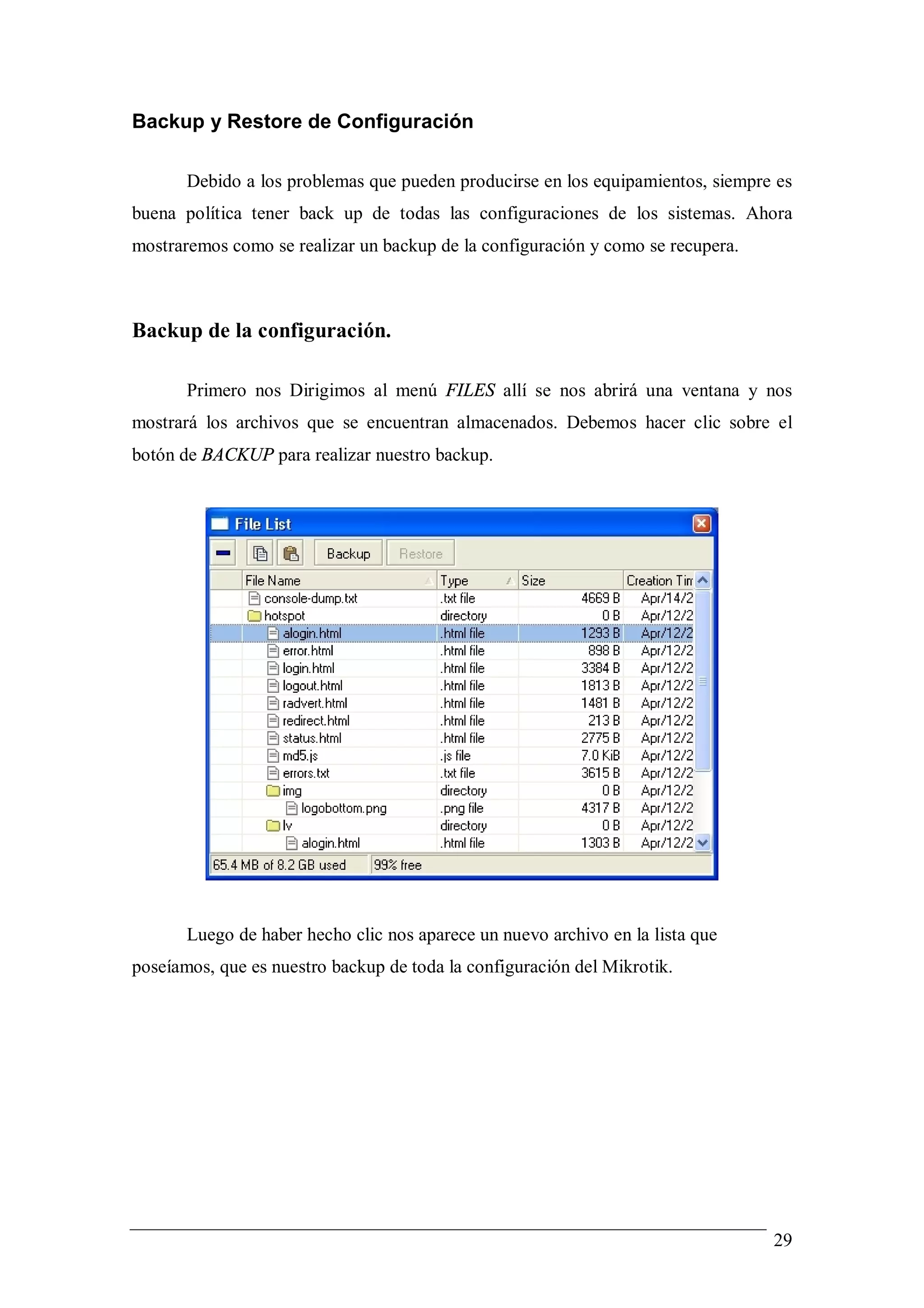 Backup y Restore de Configuración

       Debido a los problemas que pueden producirse en los equipamientos, siempre es
buena política tener back up de todas las configuraciones de los sistemas. Ahora
mostraremos como se realizar un backup de la configuración y como se recupera.



Backup de la configuración.

       Primero nos Dirigimos al menú FILES allí se nos abrirá una ventana y nos
mostrará los archivos que se encuentran almacenados. Debemos hacer clic sobre el
botón de BACKUP para realizar nuestro backup.




       Luego de haber hecho clic nos aparece un nuevo archivo en la lista que
poseíamos, que es nuestro backup de toda la configuración del Mikrotik.




                                                                                 29
 