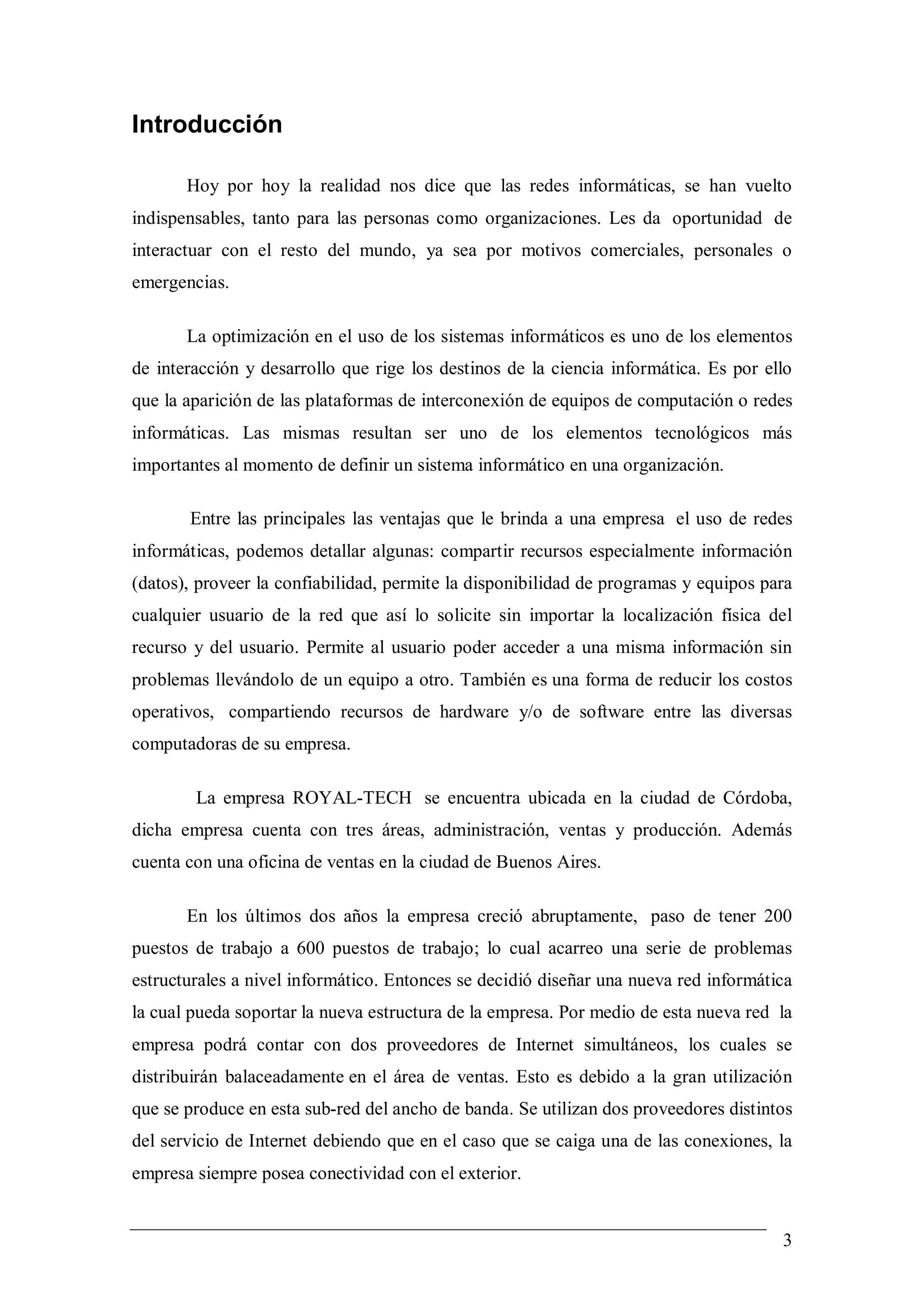 Introducción

       Hoy por hoy la realidad nos dice que las redes informáticas, se han vuelto
indispensables, tanto para las personas como organizaciones. Les da oportunidad de
interactuar con el resto del mundo, ya sea por motivos comerciales, personales o
emergencias.

       La optimización en el uso de los sistemas informáticos es uno de los elementos
de interacción y desarrollo que rige los destinos de la ciencia informática. Es por ello
que la aparición de las plataformas de interconexión de equipos de computación o redes
informáticas. Las mismas resultan ser uno de los elementos tecnológicos más
importantes al momento de definir un sistema informático en una organización.

       Entre las principales las ventajas que le brinda a una empresa el uso de redes
informáticas, podemos detallar algunas: compartir recursos especialmente información
(datos), proveer la confiabilidad, permite la disponibilidad de programas y equipos para
cualquier usuario de la red que así lo solicite sin importar la localización física del
recurso y del usuario. Permite al usuario poder acceder a una misma información sin
problemas llevándolo de un equipo a otro. También es una forma de reducir los costos
operativos, compartiendo recursos de hardware y/o de software entre las diversas
computadoras de su empresa.

        La empresa ROYAL-TECH se encuentra ubicada en la ciudad de Córdoba,
dicha empresa cuenta con tres áreas, administración, ventas y producción. Además
cuenta con una oficina de ventas en la ciudad de Buenos Aires.

       En los últimos dos años la empresa creció abruptamente, paso de tener 200
puestos de trabajo a 600 puestos de trabajo; lo cual acarreo una serie de problemas
estructurales a nivel informático. Entonces se decidió diseñar una nueva red informática
la cual pueda soportar la nueva estructura de la empresa. Por medio de esta nueva red la
empresa podrá contar con dos proveedores de Internet simultáneos, los cuales se
distribuirán balaceadamente en el área de ventas. Esto es debido a la gran utilización
que se produce en esta sub-red del ancho de banda. Se utilizan dos proveedores distintos
del servicio de Internet debiendo que en el caso que se caiga una de las conexiones, la
empresa siempre posea conectividad con el exterior.


                                                                                      3
 