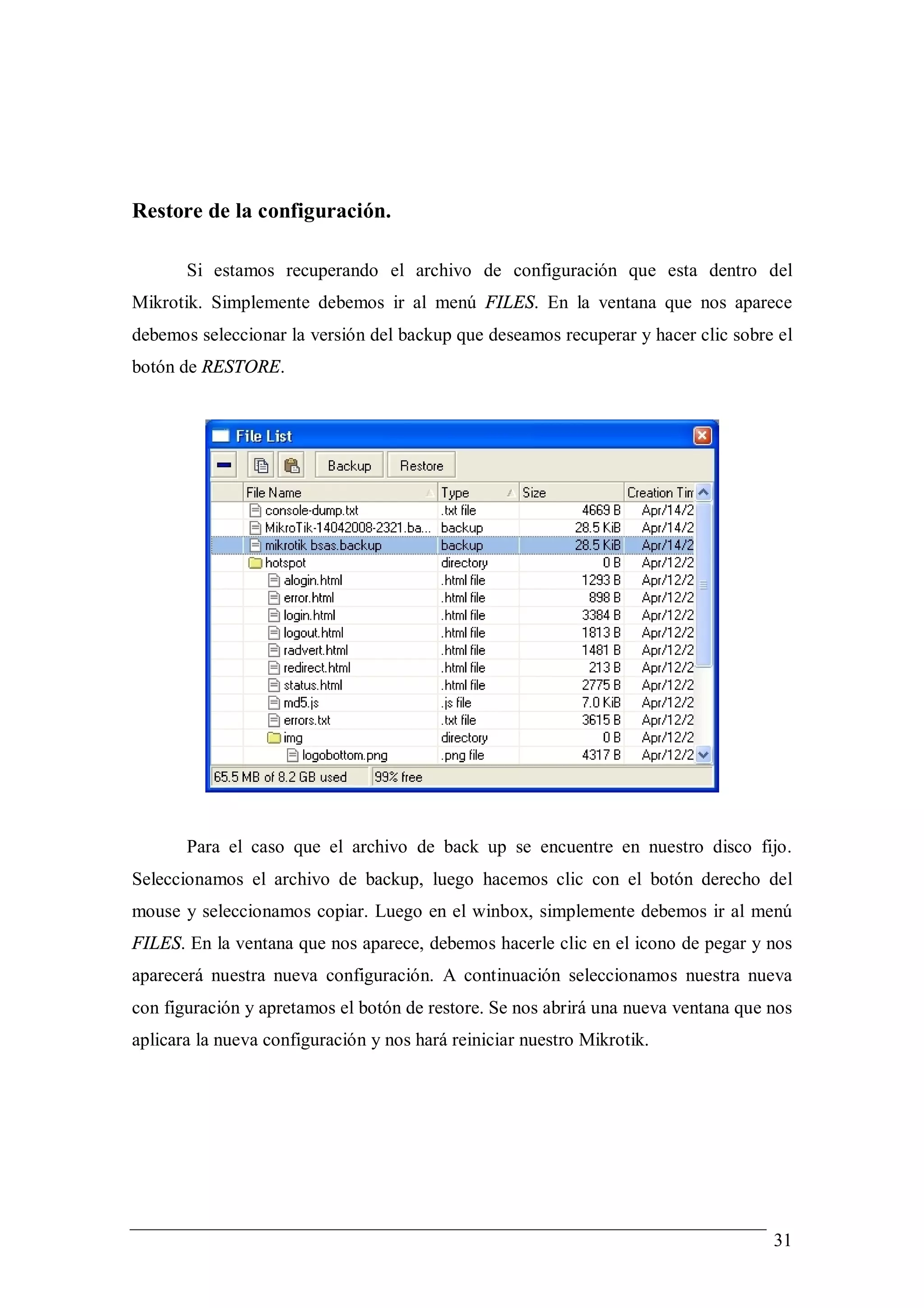 Restore de la configuración.

       Si estamos recuperando el archivo de configuración que esta dentro del
Mikrotik. Simplemente debemos ir al menú FILES. En la ventana que nos aparece
debemos seleccionar la versión del backup que deseamos recuperar y hacer clic sobre el
botón de RESTORE.




       Para el caso que el archivo de back up se encuentre en nuestro disco fijo.
Seleccionamos el archivo de backup, luego hacemos clic con el botón derecho del
mouse y seleccionamos copiar. Luego en el winbox, simplemente debemos ir al menú
FILES. En la ventana que nos aparece, debemos hacerle clic en el icono de pegar y nos
aparecerá nuestra nueva configuración. A continuación seleccionamos nuestra nueva
con figuración y apretamos el botón de restore. Se nos abrirá una nueva ventana que nos
aplicara la nueva configuración y nos hará reiniciar nuestro Mikrotik.




                                                                                    31
 