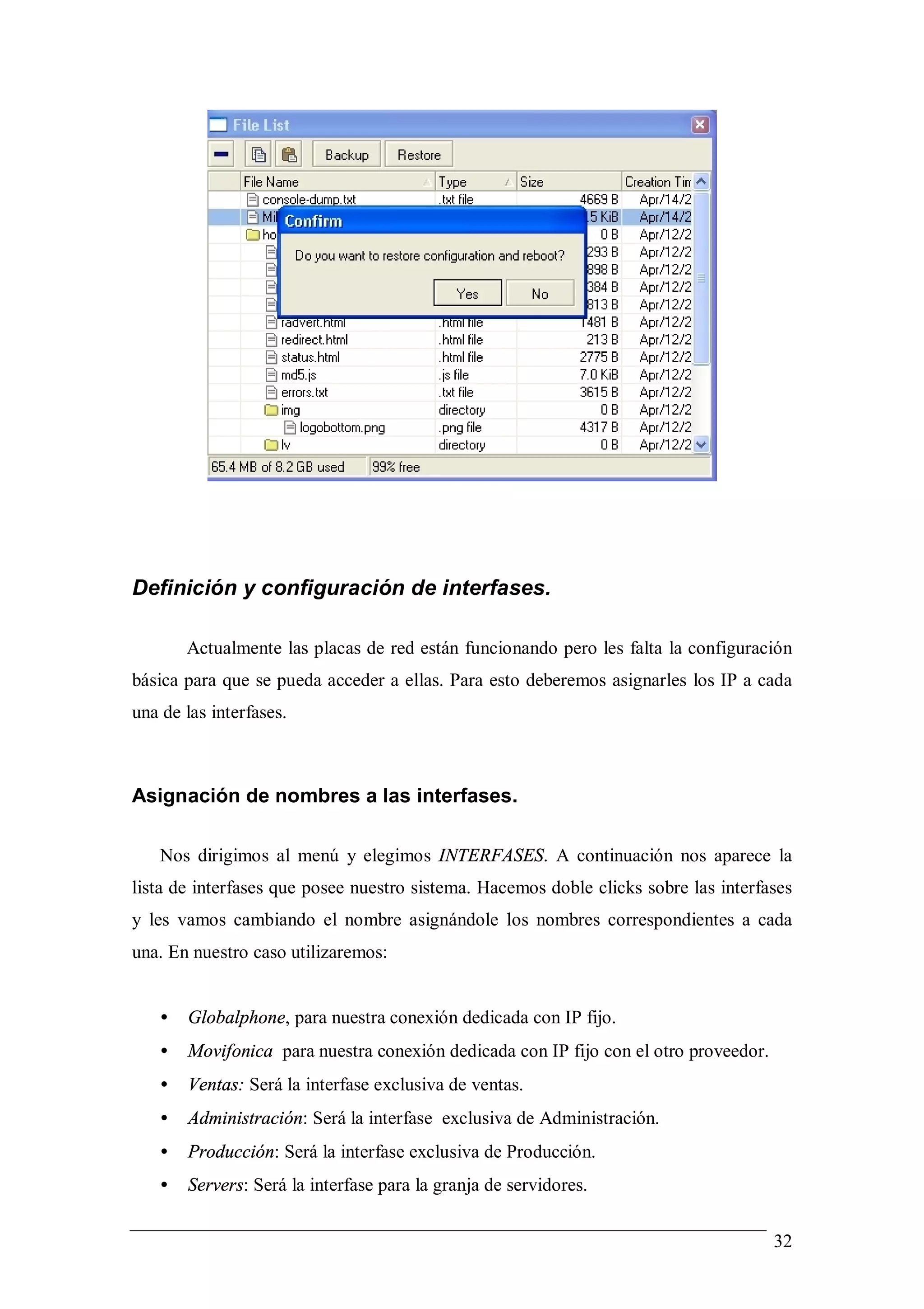 Definición y configuración de interfases.

       Actualmente las placas de red están funcionando pero les falta la configuración
básica para que se pueda acceder a ellas. Para esto deberemos asignarles los IP a cada
una de las interfases.



Asignación de nombres a las interfases.

   Nos dirigimos al menú y elegimos INTERFASES. A continuación nos aparece la
lista de interfases que posee nuestro sistema. Hacemos doble clicks sobre las interfases
y les vamos cambiando el nombre asignándole los nombres correspondientes a cada
una. En nuestro caso utilizaremos:


   •   Globalphone, para nuestra conexión dedicada con IP fijo.
   •   Movifonica para nuestra conexión dedicada con IP fijo con el otro proveedor.
   •   Ventas: Será la interfase exclusiva de ventas.
   •   Administración: Será la interfase exclusiva de Administración.
   •   Producción: Será la interfase exclusiva de Producción.
   •   Servers: Será la interfase para la granja de servidores.


                                                                                      32
 