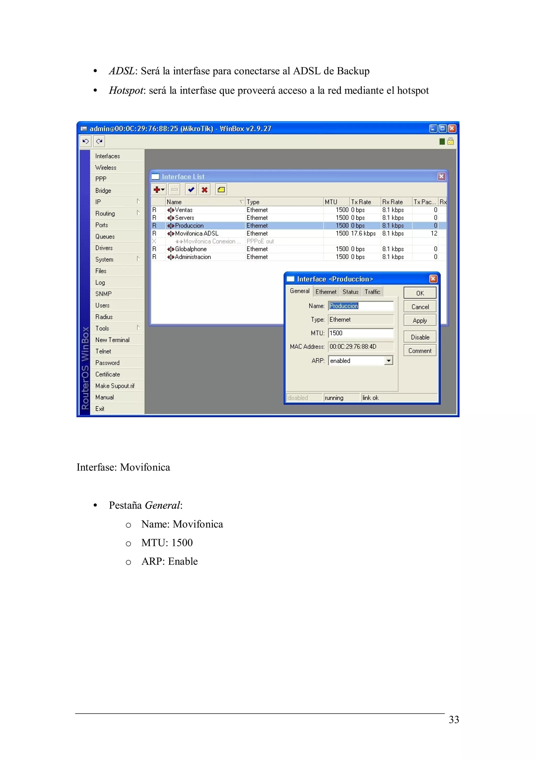 •   ADSL: Será la interfase para conectarse al ADSL de Backup
   •   Hotspot: será la interfase que proveerá acceso a la red mediante el hotspot




Interfase: Movifonica


   •   Pestaña General:
          o Name: Movifonica
          o MTU: 1500
          o ARP: Enable




                                                                                     33
 
