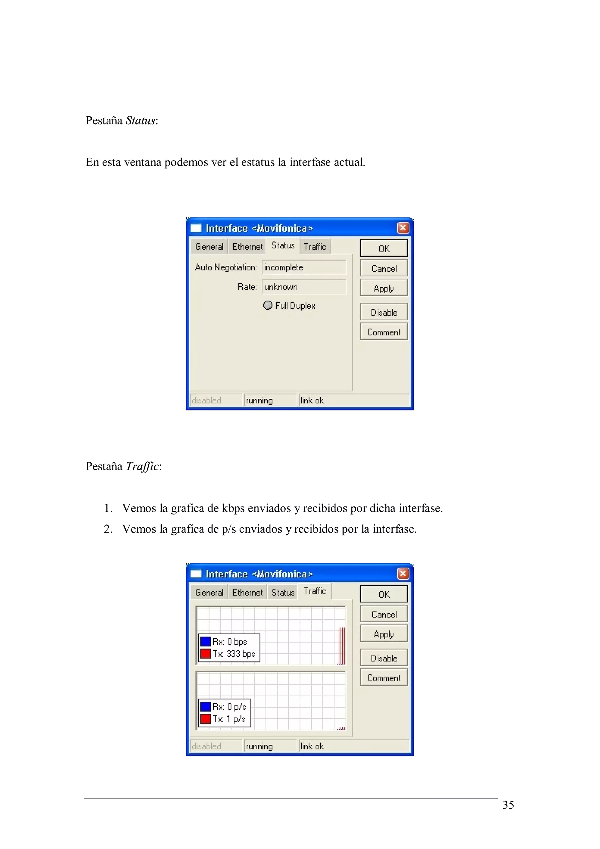 Pestaña Status:


En esta ventana podemos ver el estatus la interfase actual.




Pestaña Traffic:


   1. Vemos la grafica de kbps enviados y recibidos por dicha interfase.
   2. Vemos la grafica de p/s enviados y recibidos por la interfase.




                                                                           35
 