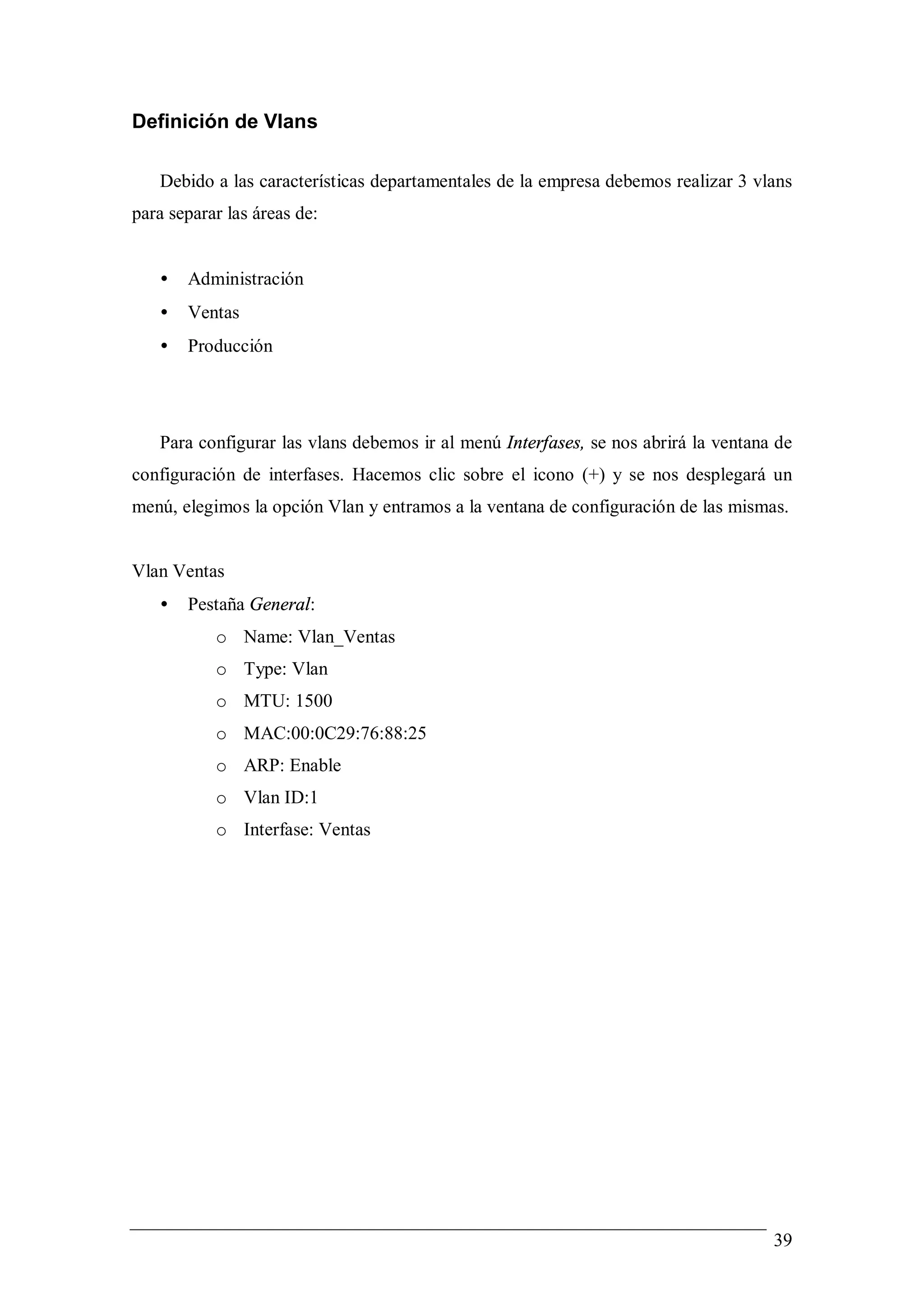 Definición de Vlans

   Debido a las características departamentales de la empresa debemos realizar 3 vlans
para separar las áreas de:


   •   Administración
   •   Ventas
   •   Producción




   Para configurar las vlans debemos ir al menú Interfases, se nos abrirá la ventana de
configuración de interfases. Hacemos clic sobre el icono (+) y se nos desplegará un
menú, elegimos la opción Vlan y entramos a la ventana de configuración de las mismas.


Vlan Ventas
   •   Pestaña General:
           o Name: Vlan_Ventas
           o Type: Vlan
           o MTU: 1500
           o MAC:00:0C29:76:88:25
           o ARP: Enable
           o Vlan ID:1
           o Interfase: Ventas




                                                                                    39
 