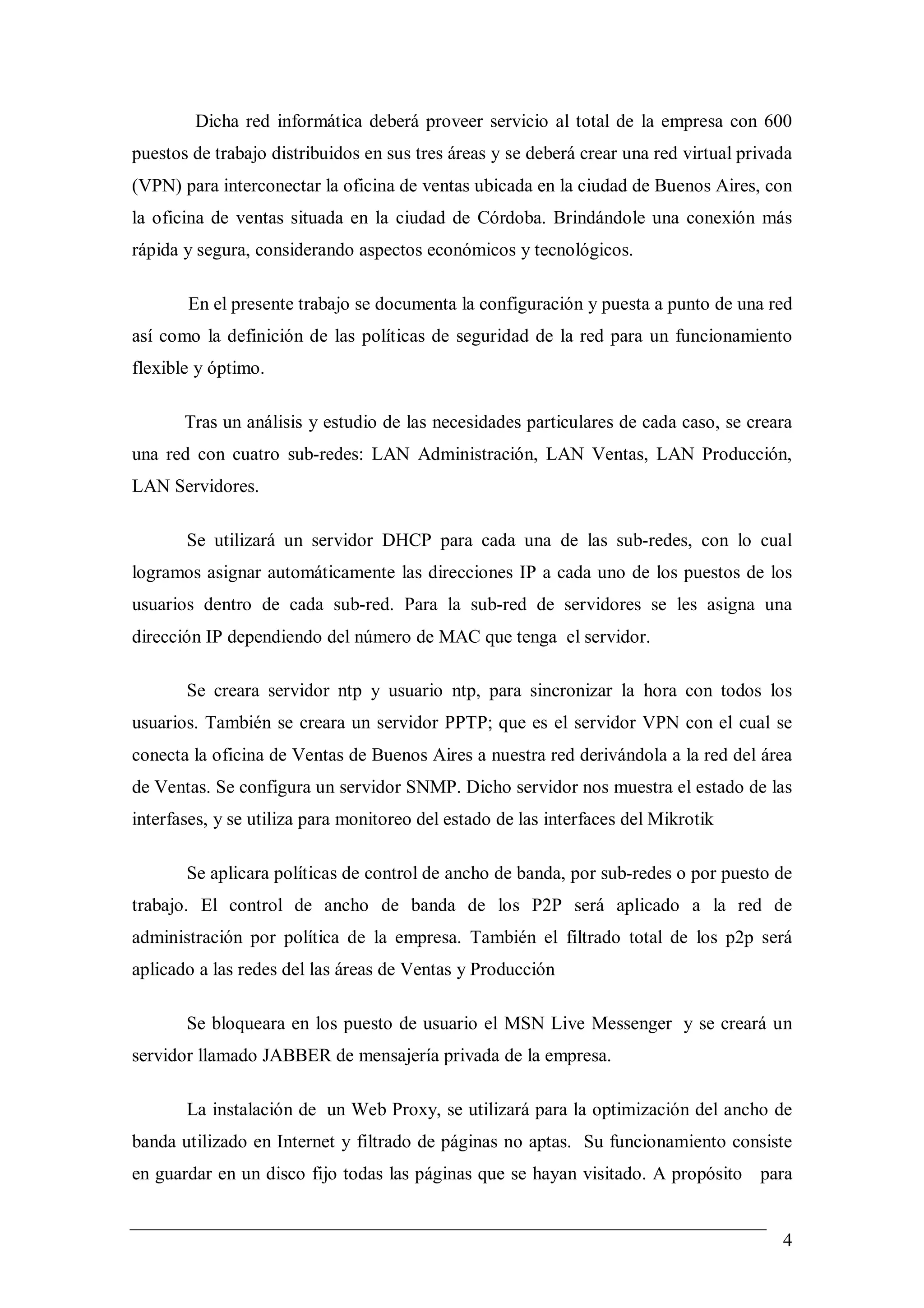 Dicha red informática deberá proveer servicio al total de la empresa con 600
puestos de trabajo distribuidos en sus tres áreas y se deberá crear una red virtual privada
(VPN) para interconectar la oficina de ventas ubicada en la ciudad de Buenos Aires, con
la oficina de ventas situada en la ciudad de Córdoba. Brindándole una conexión más
rápida y segura, considerando aspectos económicos y tecnológicos.

       En el presente trabajo se documenta la configuración y puesta a punto de una red
así como la definición de las políticas de seguridad de la red para un funcionamiento
flexible y óptimo.

       Tras un análisis y estudio de las necesidades particulares de cada caso, se creara
una red con cuatro sub-redes: LAN Administración, LAN Ventas, LAN Producción,
LAN Servidores.

       Se utilizará un servidor DHCP para cada una de las sub-redes, con lo cual
logramos asignar automáticamente las direcciones IP a cada uno de los puestos de los
usuarios dentro de cada sub-red. Para la sub-red de servidores se les asigna una
dirección IP dependiendo del número de MAC que tenga el servidor.

       Se creara servidor ntp y usuario ntp, para sincronizar la hora con todos los
usuarios. También se creara un servidor PPTP; que es el servidor VPN con el cual se
conecta la oficina de Ventas de Buenos Aires a nuestra red derivándola a la red del área
de Ventas. Se configura un servidor SNMP. Dicho servidor nos muestra el estado de las
interfases, y se utiliza para monitoreo del estado de las interfaces del Mikrotik

       Se aplicara políticas de control de ancho de banda, por sub-redes o por puesto de
trabajo. El control de ancho de banda de los P2P será aplicado a la red de
administración por política de la empresa. También el filtrado total de los p2p será
aplicado a las redes del las áreas de Ventas y Producción

       Se bloqueara en los puesto de usuario el MSN Live Messenger y se creará un
servidor llamado JABBER de mensajería privada de la empresa.

       La instalación de un Web Proxy, se utilizará para la optimización del ancho de
banda utilizado en Internet y filtrado de páginas no aptas. Su funcionamiento consiste
en guardar en un disco fijo todas las páginas que se hayan visitado. A propósito para


                                                                                         4
 