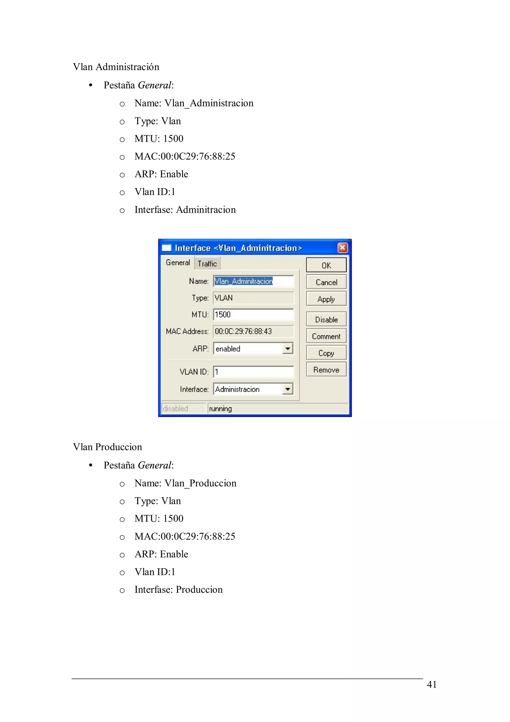 Vlan Administración
   •   Pestaña General:
          o Name: Vlan_Administracion
          o Type: Vlan
          o MTU: 1500
          o MAC:00:0C29:76:88:25
          o ARP: Enable
          o Vlan ID:1
          o Interfase: Adminitracion




Vlan Produccion
   •   Pestaña General:
          o Name: Vlan_Produccion
          o Type: Vlan
          o MTU: 1500
          o MAC:00:0C29:76:88:25
          o ARP: Enable
          o Vlan ID:1
          o Interfase: Produccion




                                        41
 