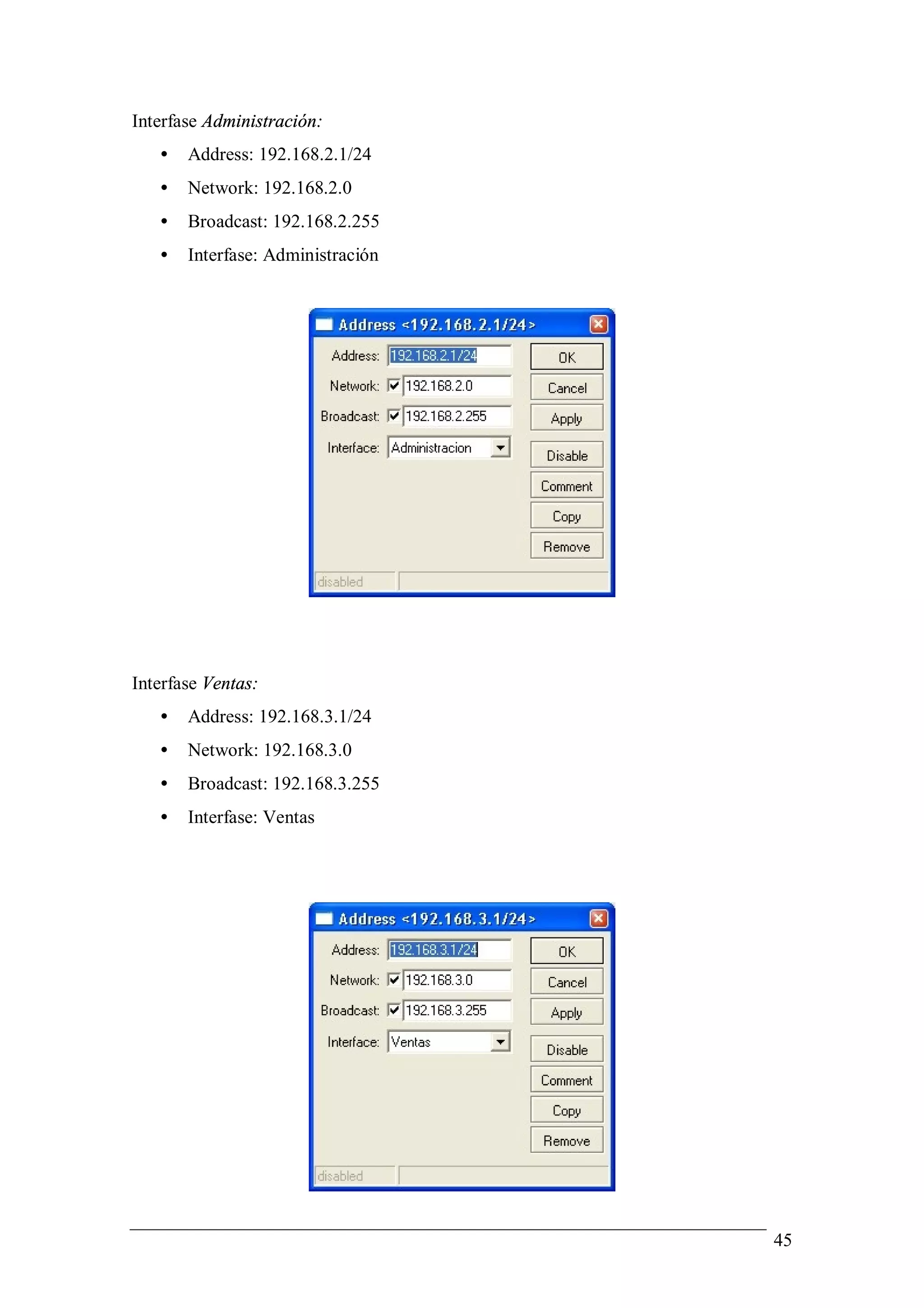 Interfase Administración:
   •   Address: 192.168.2.1/24
   •   Network: 192.168.2.0
   •   Broadcast: 192.168.2.255
   •   Interfase: Administración




Interfase Ventas:
   •   Address: 192.168.3.1/24
   •   Network: 192.168.3.0
   •   Broadcast: 192.168.3.255
   •   Interfase: Ventas




                                   45
 