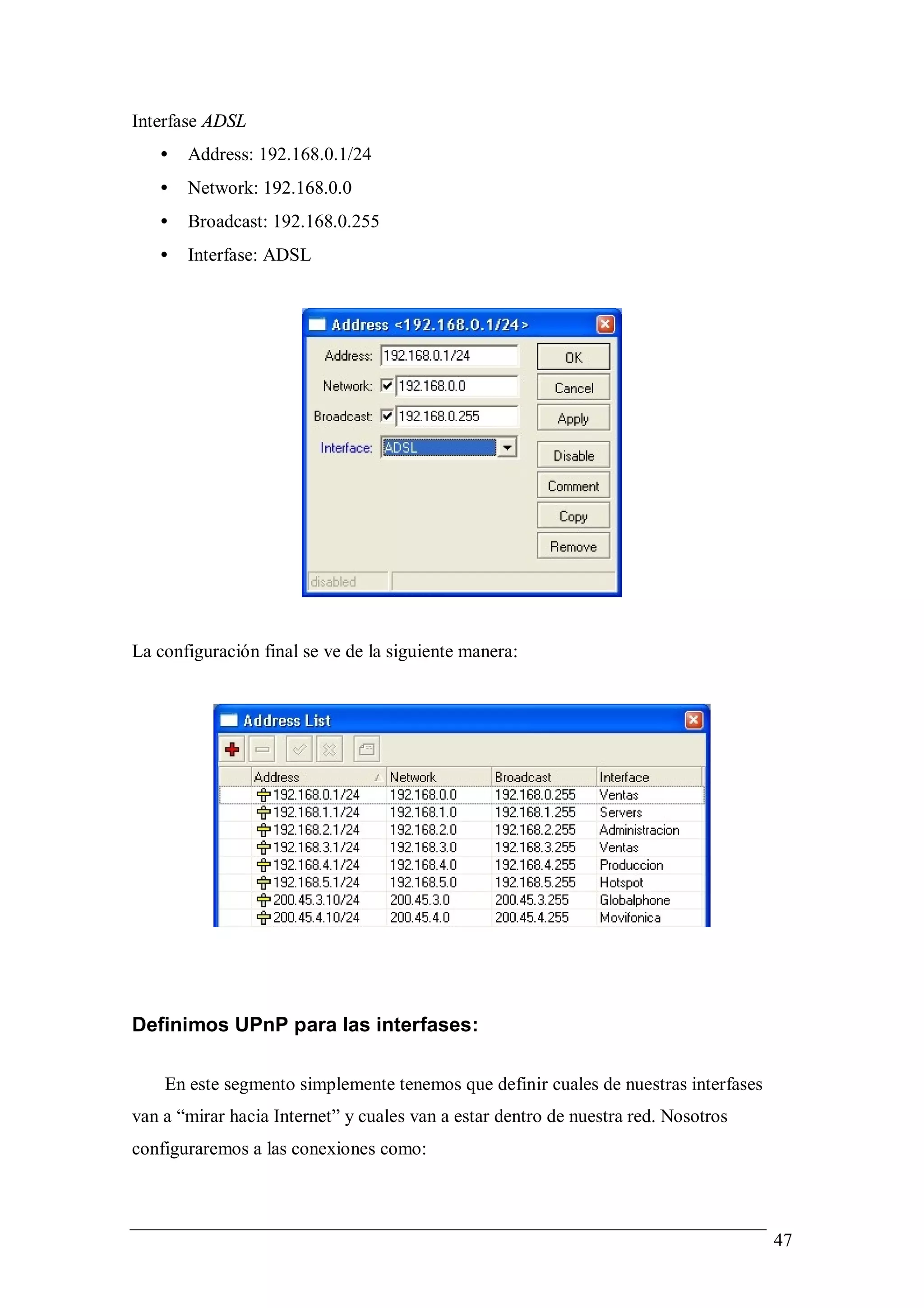 Interfase ADSL
   •   Address: 192.168.0.1/24
   •   Network: 192.168.0.0
   •   Broadcast: 192.168.0.255
   •   Interfase: ADSL




La configuración final se ve de la siguiente manera:




Definimos UPnP para las interfases:

    En este segmento simplemente tenemos que definir cuales de nuestras interfases
van a “mirar hacia Internet” y cuales van a estar dentro de nuestra red. Nosotros
configuraremos a las conexiones como:



                                                                                     47
 