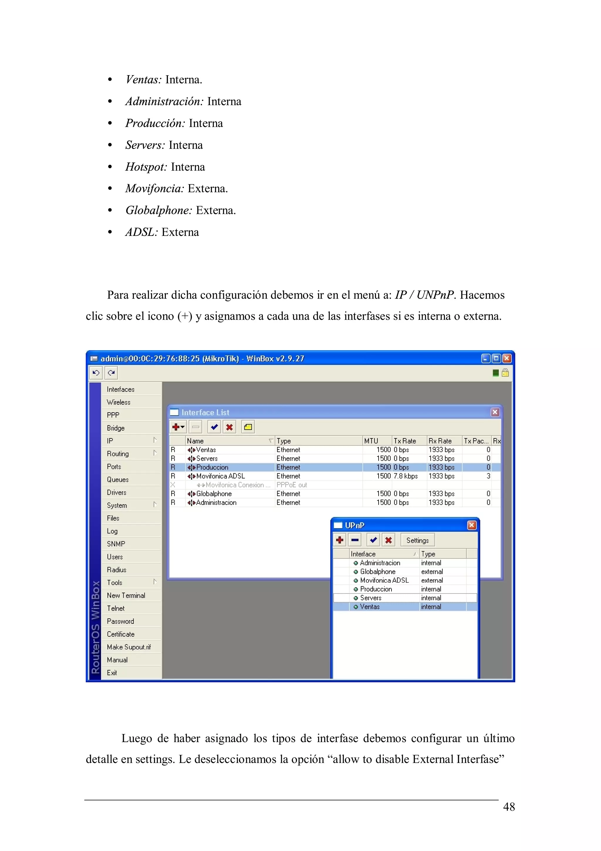 •   Ventas: Interna.
    •   Administración: Interna
    •   Producción: Interna
    •   Servers: Interna
    •   Hotspot: Interna
    •   Movifoncia: Externa.
    •   Globalphone: Externa.
    •   ADSL: Externa




    Para realizar dicha configuración debemos ir en el menú a: IP / UNPnP. Hacemos
clic sobre el icono (+) y asignamos a cada una de las interfases si es interna o externa.




        Luego de haber asignado los tipos de interfase debemos configurar un último
detalle en settings. Le deseleccionamos la opción “allow to disable External Interfase”


                                                                                            48
 