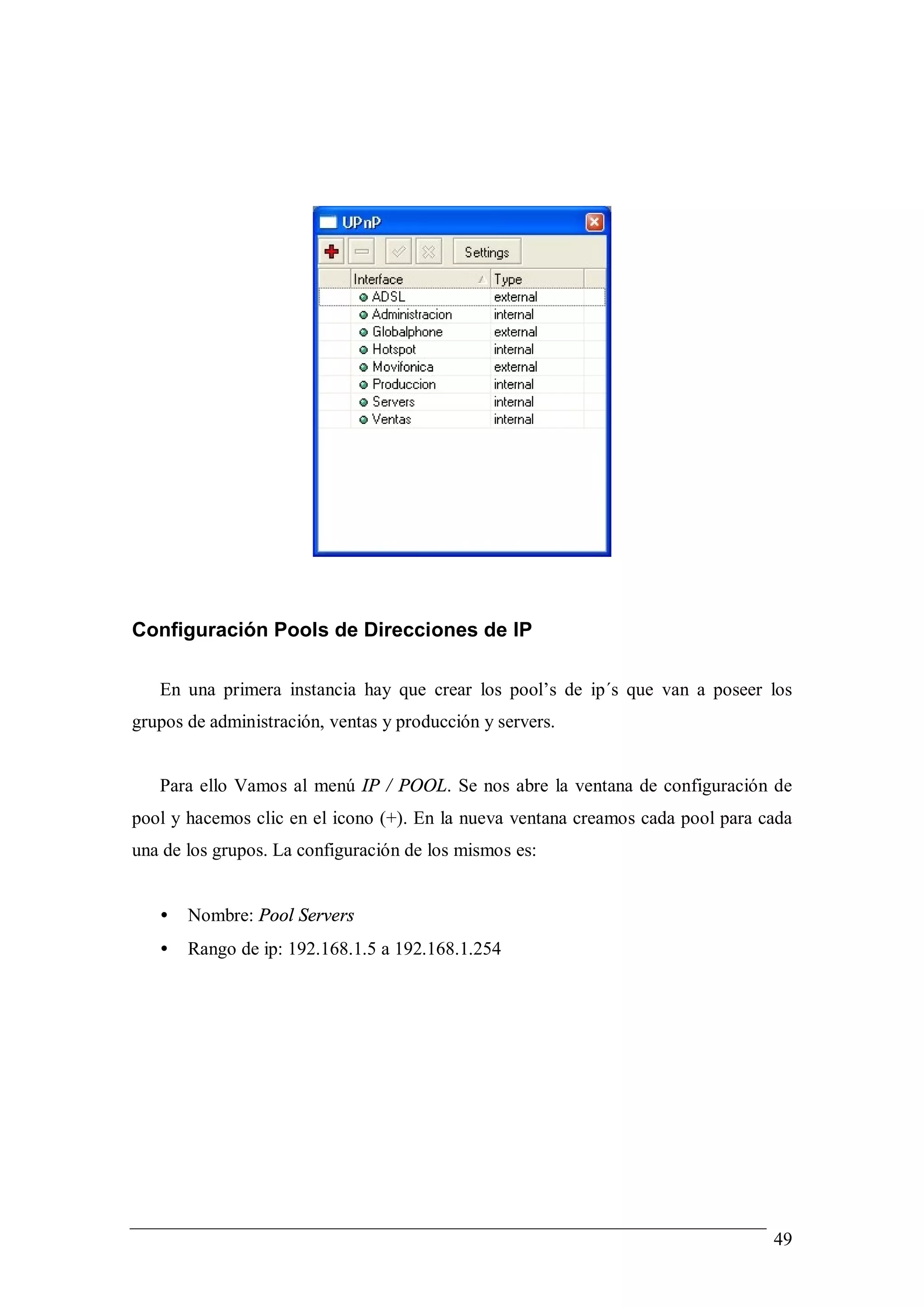 Configuración Pools de Direcciones de IP

   En una primera instancia hay que crear los pool’s de ip´s que van a poseer los
grupos de administración, ventas y producción y servers.


   Para ello Vamos al menú IP / POOL. Se nos abre la ventana de configuración de
pool y hacemos clic en el icono (+). En la nueva ventana creamos cada pool para cada
una de los grupos. La configuración de los mismos es:


   •   Nombre: Pool Servers
   •   Rango de ip: 192.168.1.5 a 192.168.1.254




                                                                                 49
 