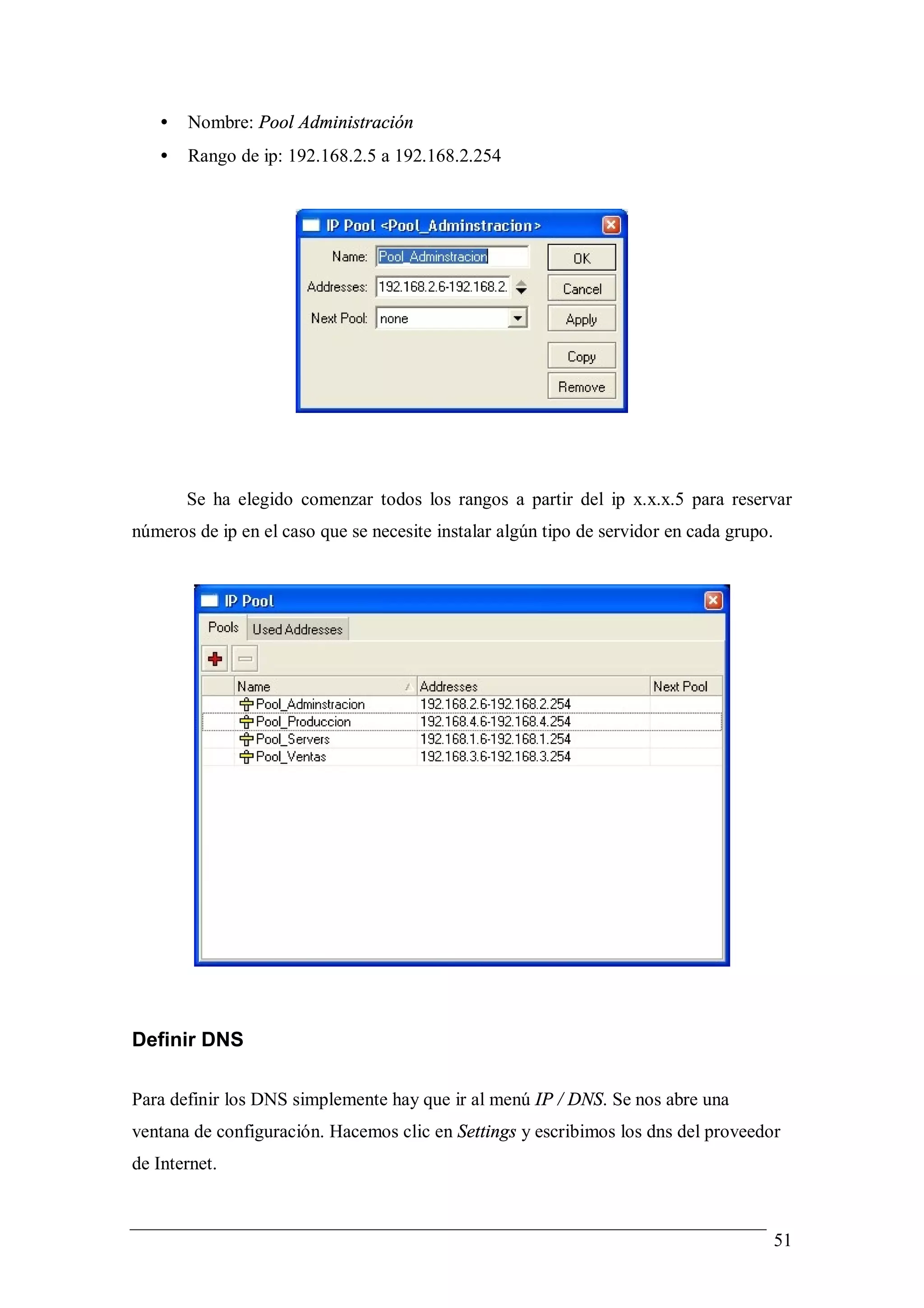 •   Nombre: Pool Administración
   •   Rango de ip: 192.168.2.5 a 192.168.2.254




       Se ha elegido comenzar todos los rangos a partir del ip x.x.x.5 para reservar
números de ip en el caso que se necesite instalar algún tipo de servidor en cada grupo.




Definir DNS

Para definir los DNS simplemente hay que ir al menú IP / DNS. Se nos abre una
ventana de configuración. Hacemos clic en Settings y escribimos los dns del proveedor
de Internet.



                                                                                          51
 