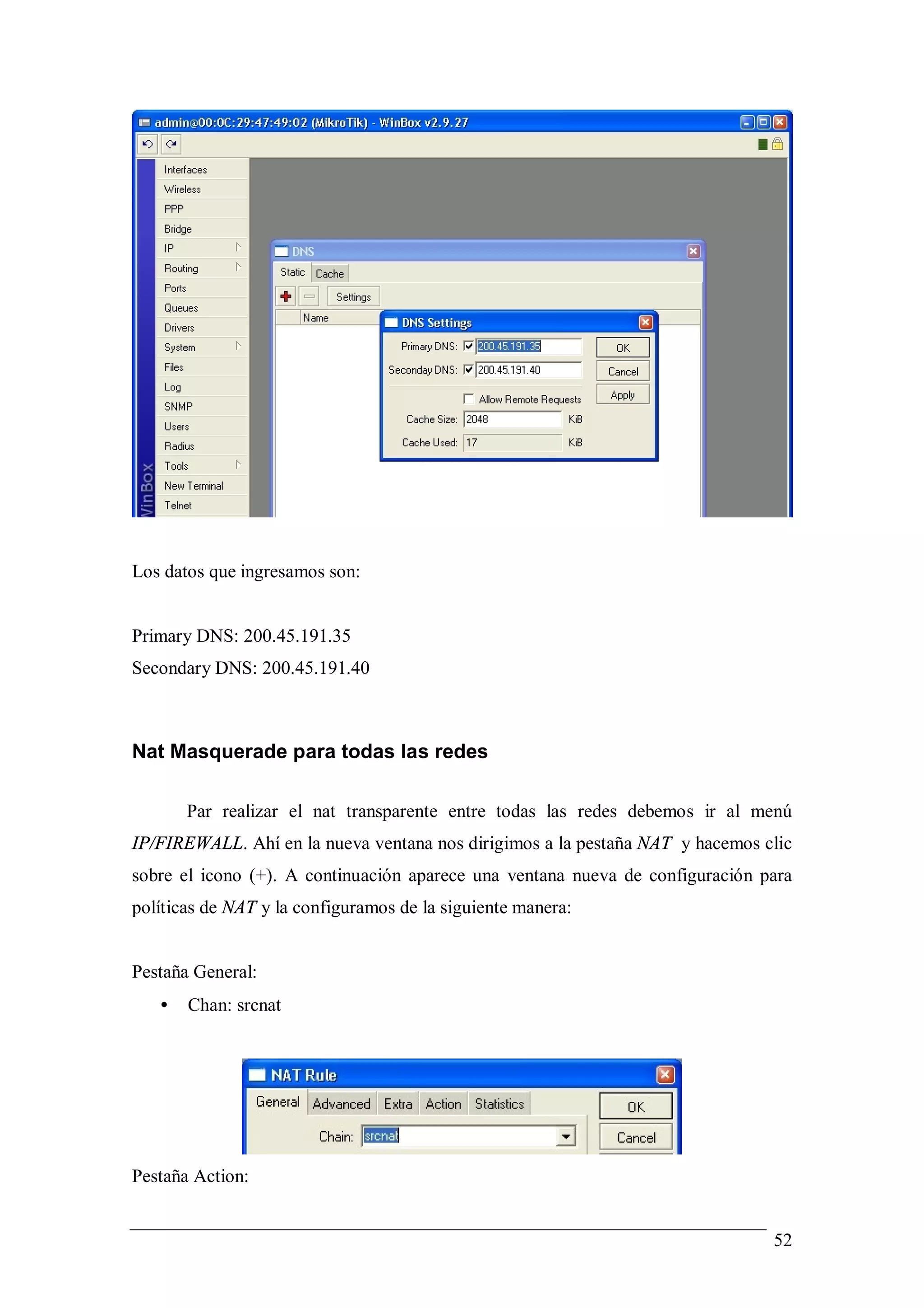 Los datos que ingresamos son:


Primary DNS: 200.45.191.35
Secondary DNS: 200.45.191.40



Nat Masquerade para todas las redes

       Par realizar el nat transparente entre todas las redes debemos ir al menú
IP/FIREWALL. Ahí en la nueva ventana nos dirigimos a la pestaña NAT y hacemos clic
sobre el icono (+). A continuación aparece una ventana nueva de configuración para
políticas de NAT y la configuramos de la siguiente manera:


Pestaña General:
   •   Chan: srcnat




Pestaña Action:


                                                                               52
 
