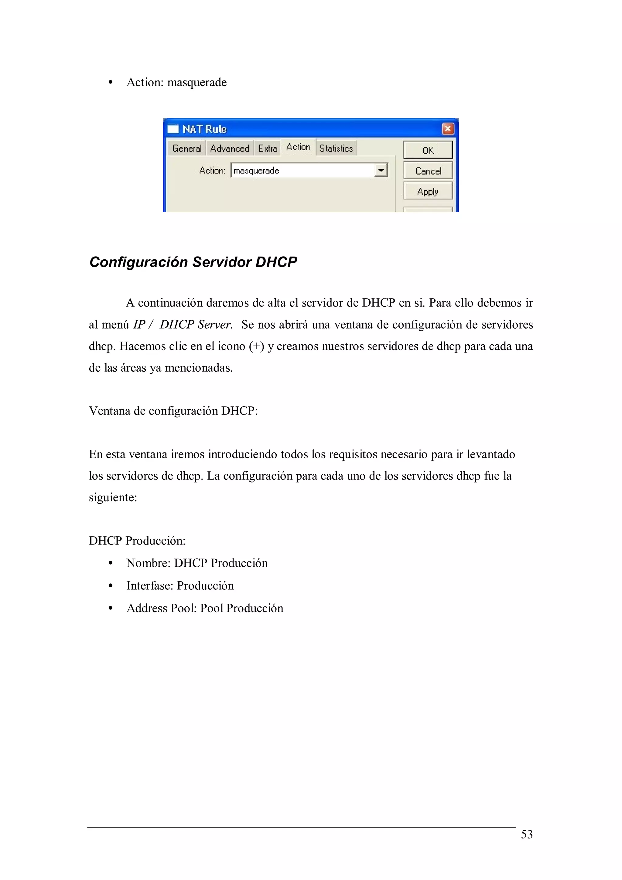 •   Action: masquerade




Configuración Servidor DHCP

       A continuación daremos de alta el servidor de DHCP en si. Para ello debemos ir
al menú IP / DHCP Server. Se nos abrirá una ventana de configuración de servidores
dhcp. Hacemos clic en el icono (+) y creamos nuestros servidores de dhcp para cada una
de las áreas ya mencionadas.


Ventana de configuración DHCP:


En esta ventana iremos introduciendo todos los requisitos necesario para ir levantado
los servidores de dhcp. La configuración para cada uno de los servidores dhcp fue la
siguiente:


DHCP Producción:
   •   Nombre: DHCP Producción
   •   Interfase: Producción
   •   Address Pool: Pool Producción




                                                                                        53
 