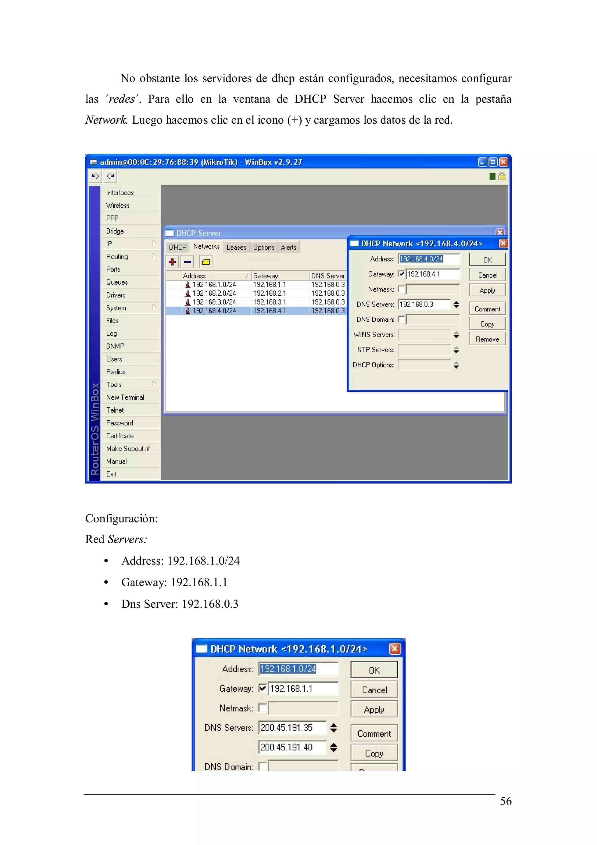 No obstante los servidores de dhcp están configurados, necesitamos configurar
las ´redes´. Para ello en la ventana de DHCP Server hacemos clic en la pestaña
Network. Luego hacemos clic en el icono (+) y cargamos los datos de la red.




Configuración:
Red Servers:
   •   Address: 192.168.1.0/24
   •   Gateway: 192.168.1.1
   •   Dns Server: 192.168.0.3




                                                                                 56
 