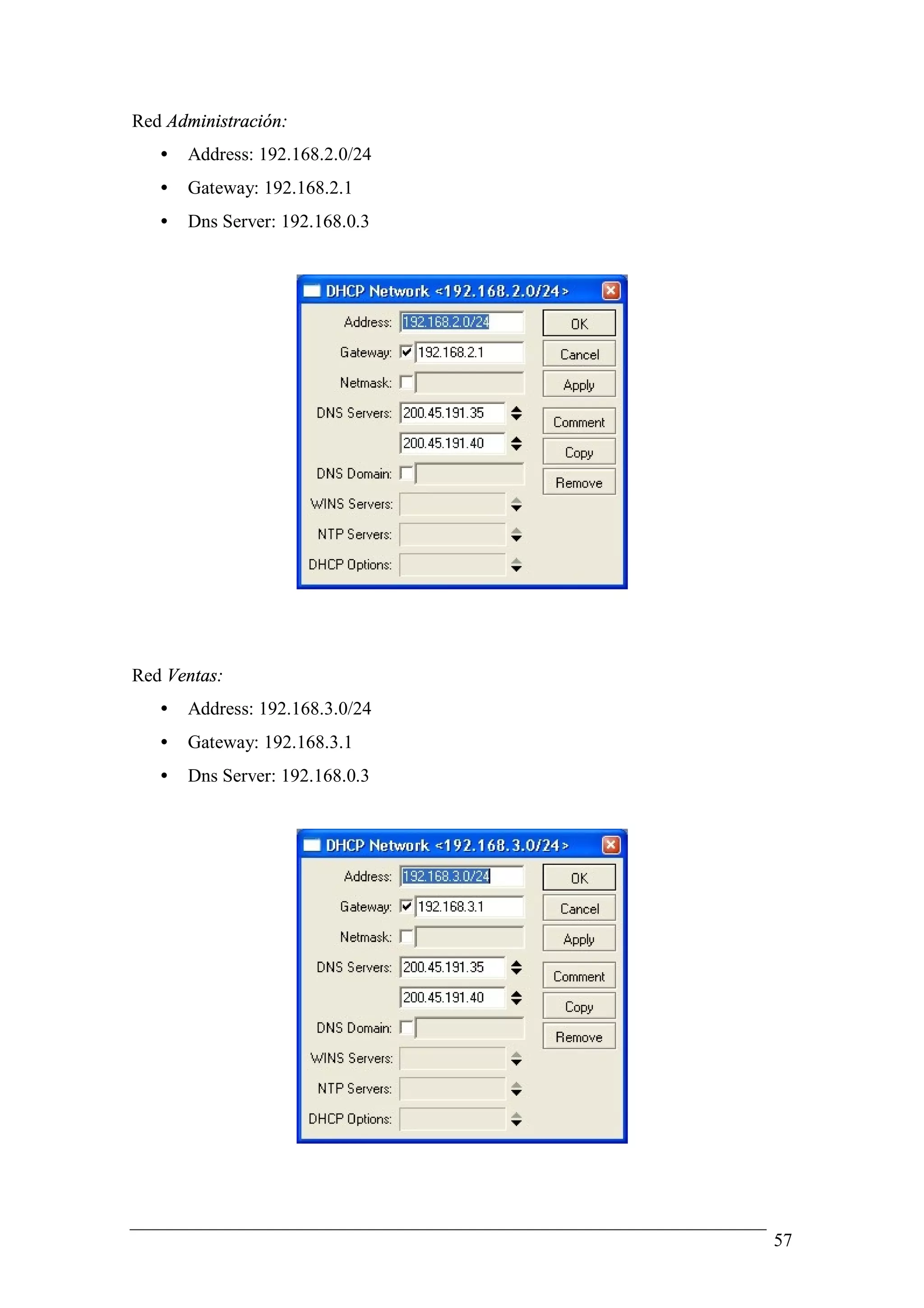 Red Administración:
   •   Address: 192.168.2.0/24
   •   Gateway: 192.168.2.1
   •   Dns Server: 192.168.0.3




Red Ventas:
   •   Address: 192.168.3.0/24
   •   Gateway: 192.168.3.1
   •   Dns Server: 192.168.0.3




                                 57
 