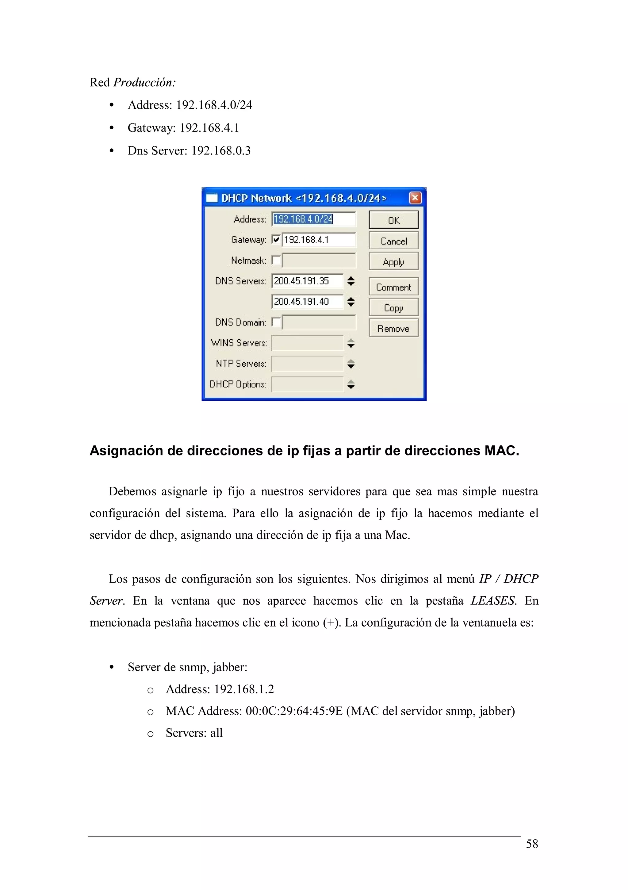 Red Producción:
   •   Address: 192.168.4.0/24
   •   Gateway: 192.168.4.1
   •   Dns Server: 192.168.0.3




Asignación de direcciones de ip fijas a partir de direcciones MAC.

   Debemos asignarle ip fijo a nuestros servidores para que sea mas simple nuestra
configuración del sistema. Para ello la asignación de ip fijo la hacemos mediante el
servidor de dhcp, asignando una dirección de ip fija a una Mac.


   Los pasos de configuración son los siguientes. Nos dirigimos al menú IP / DHCP
Server. En la ventana que nos aparece hacemos clic en la pestaña LEASES. En
mencionada pestaña hacemos clic en el icono (+). La configuración de la ventanuela es:


   •   Server de snmp, jabber:
           o Address: 192.168.1.2
           o MAC Address: 00:0C:29:64:45:9E (MAC del servidor snmp, jabber)
           o Servers: all




                                                                                    58
 