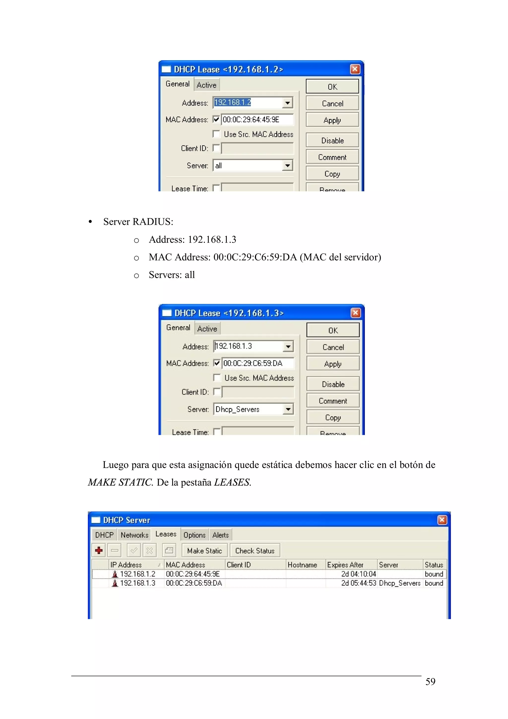•   Server RADIUS:
           o Address: 192.168.1.3
           o MAC Address: 00:0C:29:C6:59:DA (MAC del servidor)
           o Servers: all




    Luego para que esta asignación quede estática debemos hacer clic en el botón de
MAKE STATIC. De la pestaña LEASES.




                                                                                59
 