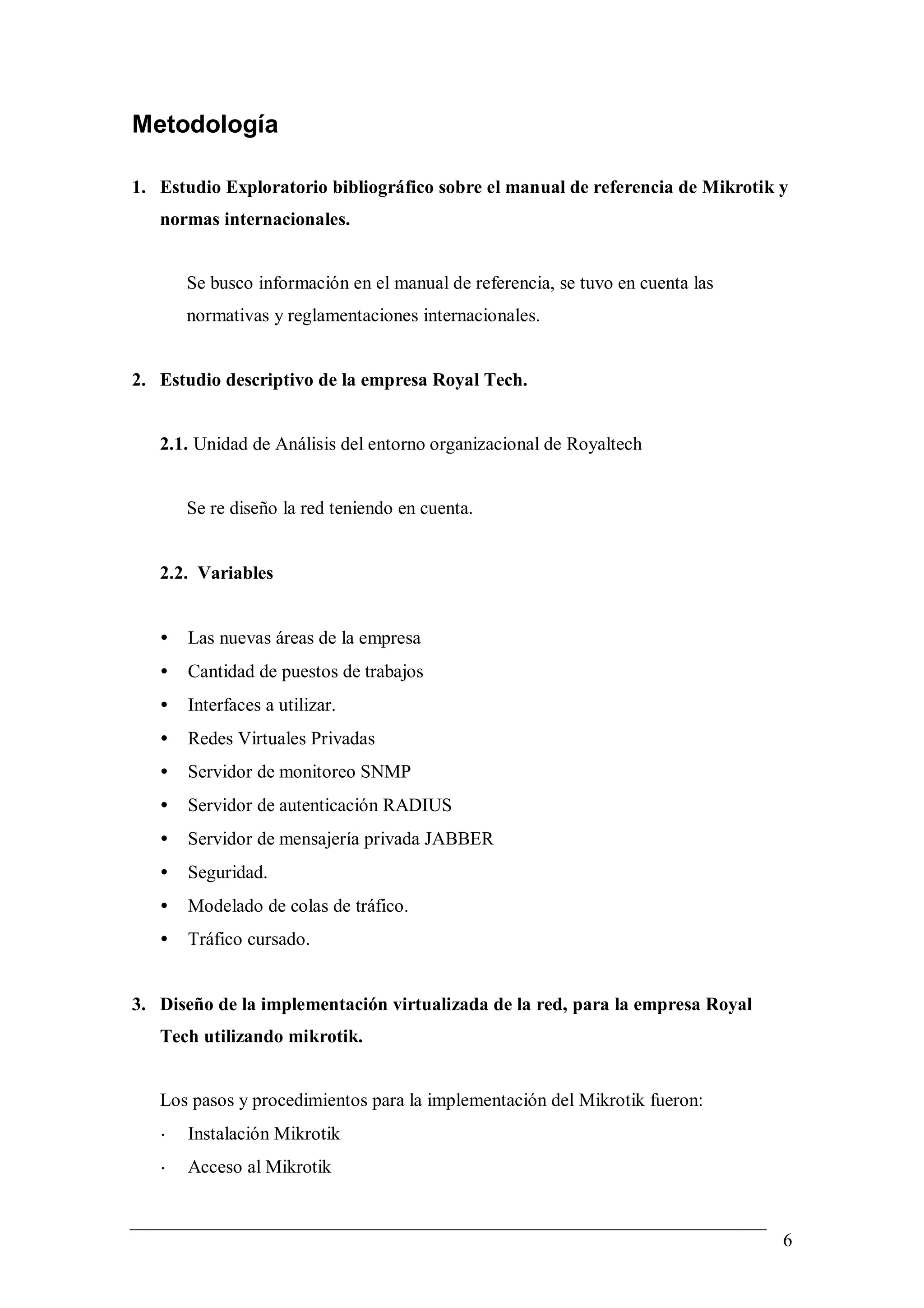 Metodología

1. Estudio Exploratorio bibliográfico sobre el manual de referencia de Mikrotik y
   normas internacionales.


       Se busco información en el manual de referencia, se tuvo en cuenta las
       normativas y reglamentaciones internacionales.


2. Estudio descriptivo de la empresa Royal Tech.


   2.1. Unidad de Análisis del entorno organizacional de Royaltech


       Se re diseño la red teniendo en cuenta.


   2.2. Variables


   •   Las nuevas áreas de la empresa
   •   Cantidad de puestos de trabajos
   •   Interfaces a utilizar.
   •   Redes Virtuales Privadas
   •   Servidor de monitoreo SNMP
   •   Servidor de autenticación RADIUS
   •   Servidor de mensajería privada JABBER
   •   Seguridad.
   •   Modelado de colas de tráfico.
   •   Tráfico cursado.


3. Diseño de la implementación virtualizada de la red, para la empresa Royal
   Tech utilizando mikrotik.


   Los pasos y procedimientos para la implementación del Mikrotik fueron:
   •   Instalación Mikrotik
   •   Acceso al Mikrotik


                                                                                6
 