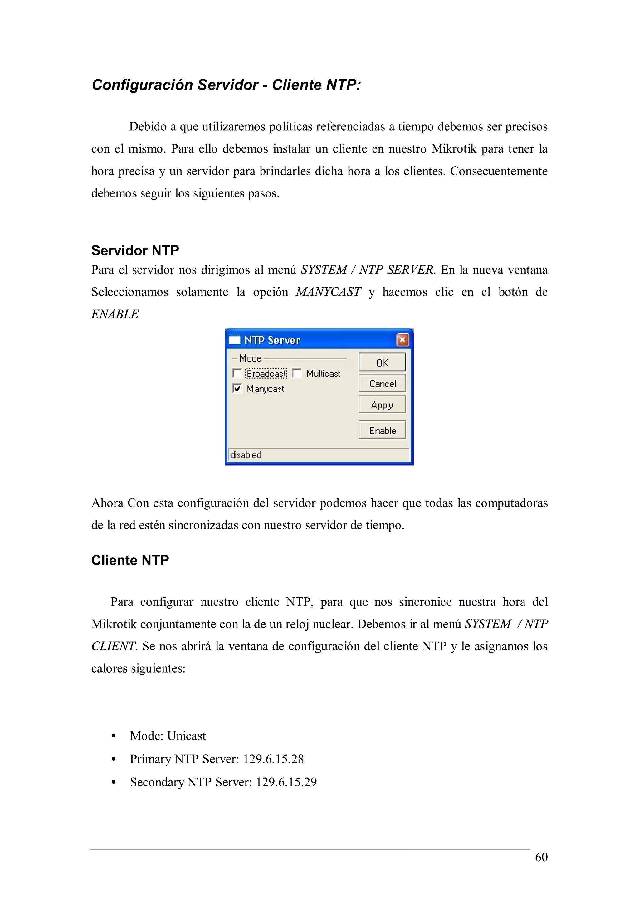 Configuración Servidor - Cliente NTP:

       Debido a que utilizaremos políticas referenciadas a tiempo debemos ser precisos
con el mismo. Para ello debemos instalar un cliente en nuestro Mikrotik para tener la
hora precisa y un servidor para brindarles dicha hora a los clientes. Consecuentemente
debemos seguir los siguientes pasos.



Servidor NTP
Para el servidor nos dirigimos al menú SYSTEM / NTP SERVER. En la nueva ventana
Seleccionamos solamente la opción MANYCAST y hacemos clic en el botón de
ENABLE




Ahora Con esta configuración del servidor podemos hacer que todas las computadoras
de la red estén sincronizadas con nuestro servidor de tiempo.

Cliente NTP

   Para configurar nuestro cliente NTP, para que nos sincronice nuestra hora del
Mikrotik conjuntamente con la de un reloj nuclear. Debemos ir al menú SYSTEM / NTP
CLIENT. Se nos abrirá la ventana de configuración del cliente NTP y le asignamos los
calores siguientes:




   •   Mode: Unicast
   •   Primary NTP Server: 129.6.15.28
   •   Secondary NTP Server: 129.6.15.29




                                                                                   60
 