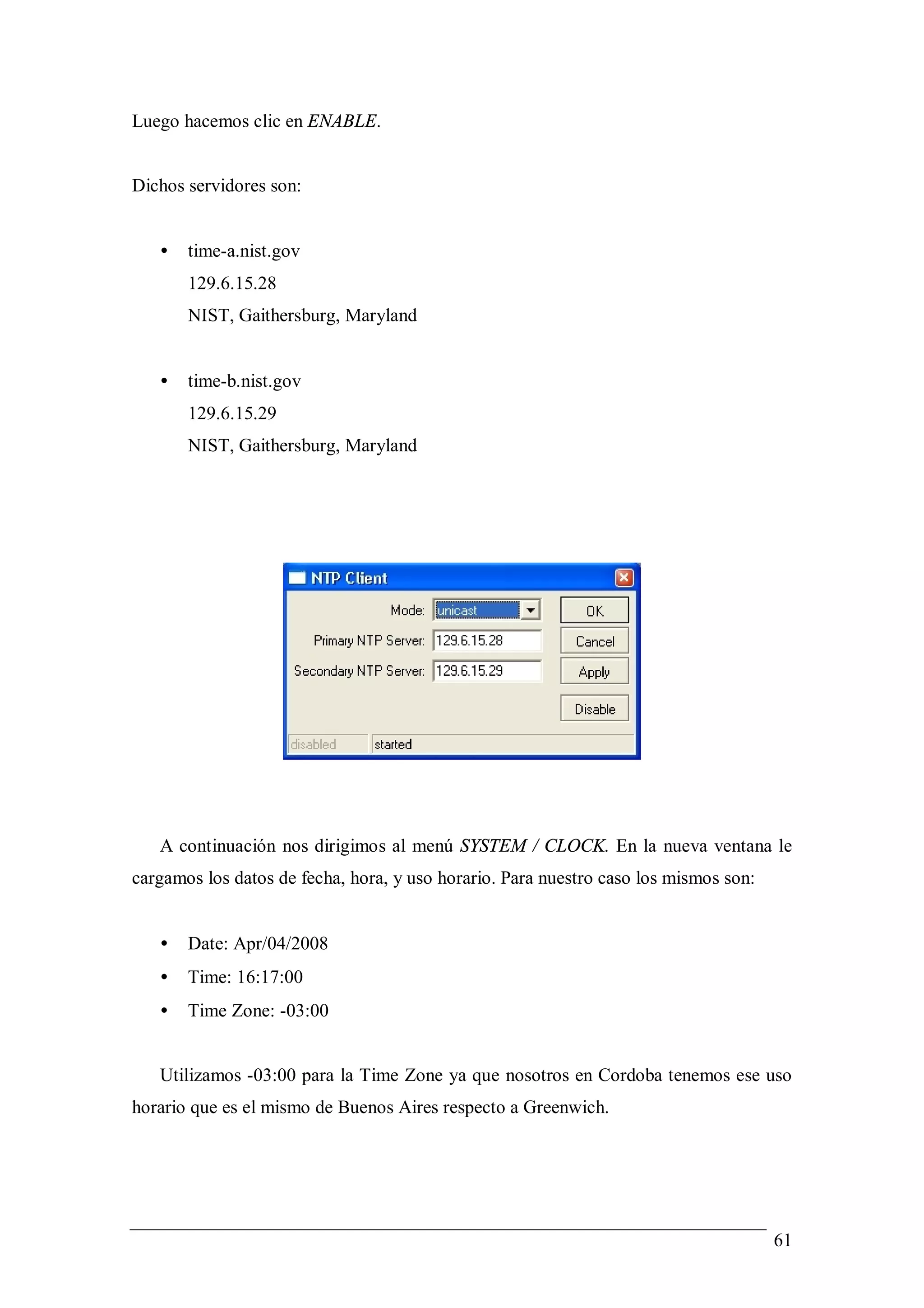 Luego hacemos clic en ENABLE.


Dichos servidores son:


   •   time-a.nist.gov
       129.6.15.28
       NIST, Gaithersburg, Maryland


   •   time-b.nist.gov
       129.6.15.29
       NIST, Gaithersburg, Maryland




   A continuación nos dirigimos al menú SYSTEM / CLOCK. En la nueva ventana le
cargamos los datos de fecha, hora, y uso horario. Para nuestro caso los mismos son:


   •   Date: Apr/04/2008
   •   Time: 16:17:00
   •   Time Zone: -03:00


   Utilizamos -03:00 para la Time Zone ya que nosotros en Cordoba tenemos ese uso
horario que es el mismo de Buenos Aires respecto a Greenwich.




                                                                                      61
 