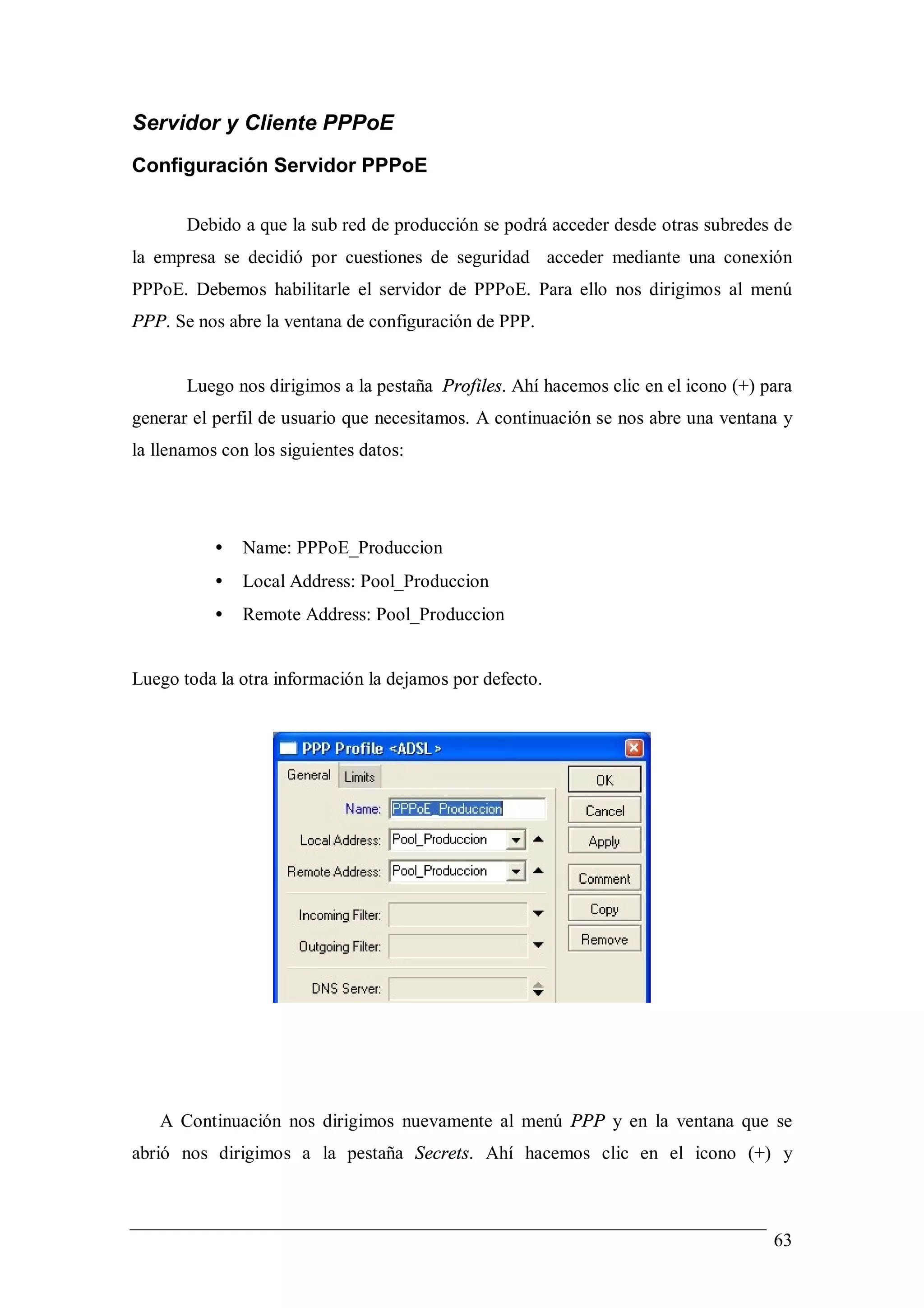 Servidor y Cliente PPPoE
Configuración Servidor PPPoE

       Debido a que la sub red de producción se podrá acceder desde otras subredes de
la empresa se decidió por cuestiones de seguridad acceder mediante una conexión
PPPoE. Debemos habilitarle el servidor de PPPoE. Para ello nos dirigimos al menú
PPP. Se nos abre la ventana de configuración de PPP.


       Luego nos dirigimos a la pestaña Profiles. Ahí hacemos clic en el icono (+) para
generar el perfil de usuario que necesitamos. A continuación se nos abre una ventana y
la llenamos con los siguientes datos:




           •   Name: PPPoE_Produccion
           •   Local Address: Pool_Produccion
           •   Remote Address: Pool_Produccion


Luego toda la otra información la dejamos por defecto.




   A Continuación nos dirigimos nuevamente al menú PPP y en la ventana que se
abrió nos dirigimos a la pestaña Secrets. Ahí hacemos clic en el icono (+) y



                                                                                    63
 