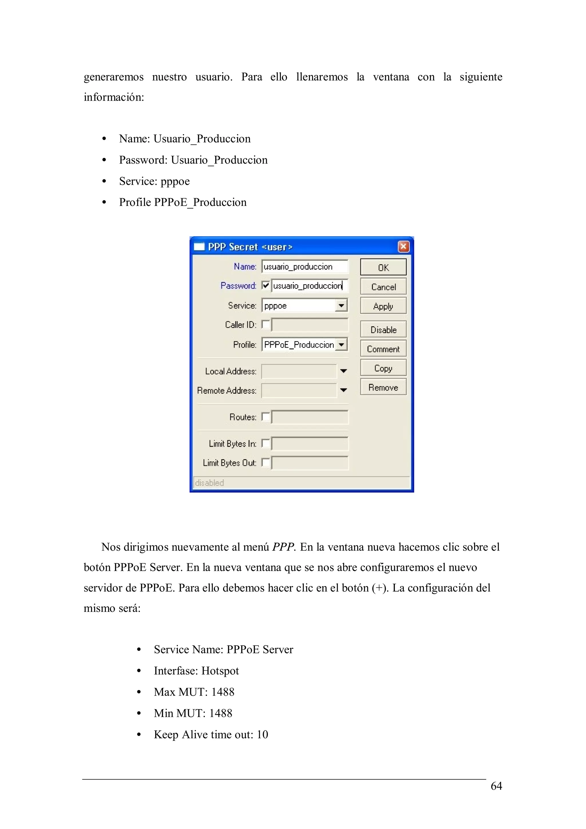 generaremos nuestro usuario. Para ello llenaremos la ventana con la siguiente
información:


   •   Name: Usuario_Produccion
   •   Password: Usuario_Produccion
   •   Service: pppoe
   •   Profile PPPoE_Produccion




   Nos dirigimos nuevamente al menú PPP. En la ventana nueva hacemos clic sobre el
botón PPPoE Server. En la nueva ventana que se nos abre configuraremos el nuevo
servidor de PPPoE. Para ello debemos hacer clic en el botón (+). La configuración del
mismo será:


          •    Service Name: PPPoE Server
          •    Interfase: Hotspot
          •    Max MUT: 1488
          •    Min MUT: 1488
          •    Keep Alive time out: 10



                                                                                        64
 