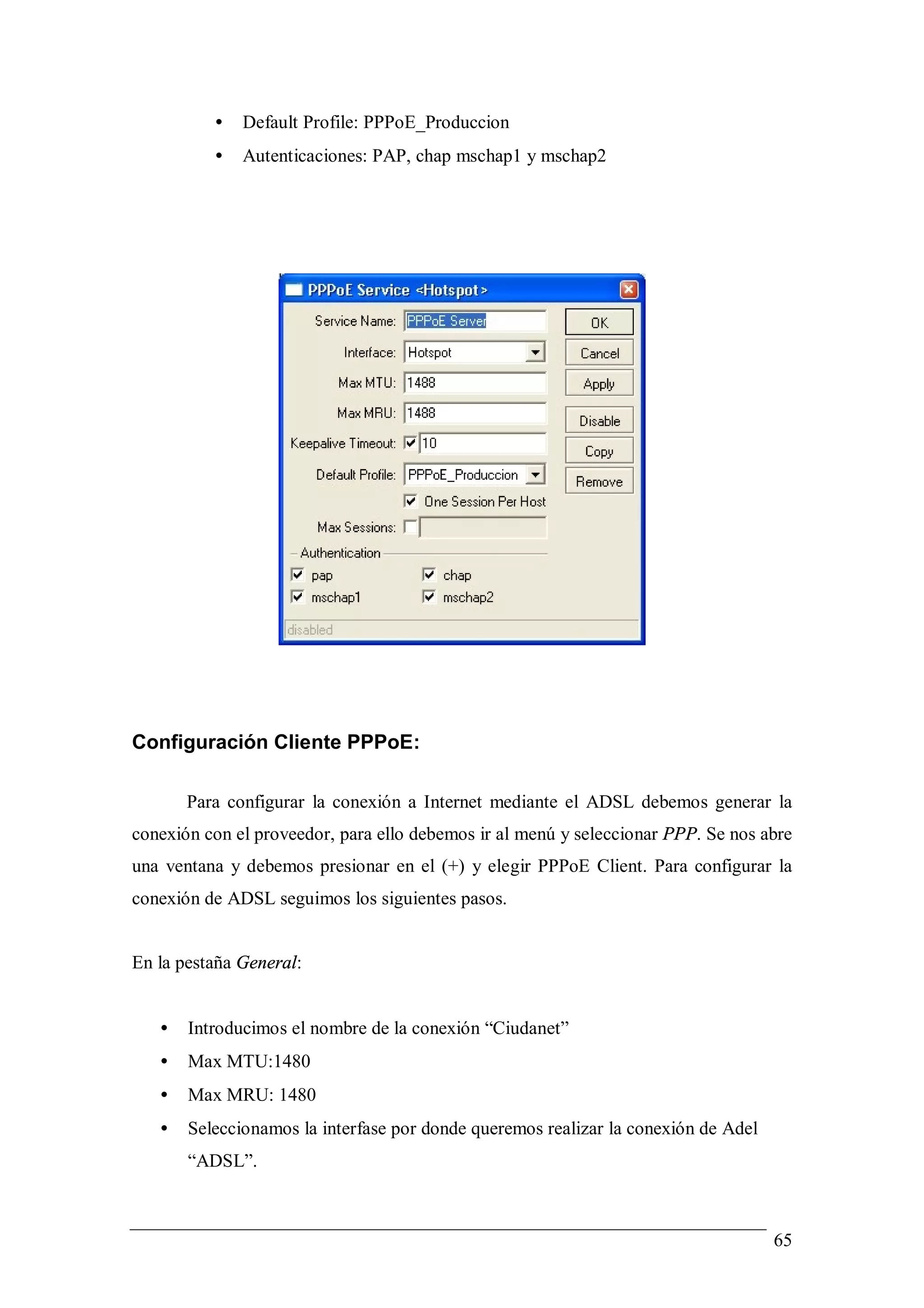 •   Default Profile: PPPoE_Produccion
          •   Autenticaciones: PAP, chap mschap1 y mschap2




Configuración Cliente PPPoE:

       Para configurar la conexión a Internet mediante el ADSL debemos generar la
conexión con el proveedor, para ello debemos ir al menú y seleccionar PPP. Se nos abre
una ventana y debemos presionar en el (+) y elegir PPPoE Client. Para configurar la
conexión de ADSL seguimos los siguientes pasos.


En la pestaña General:


   •   Introducimos el nombre de la conexión “Ciudanet”
   •   Max MTU:1480
   •   Max MRU: 1480
   •   Seleccionamos la interfase por donde queremos realizar la conexión de Adel
       “ADSL”.



                                                                                    65
 