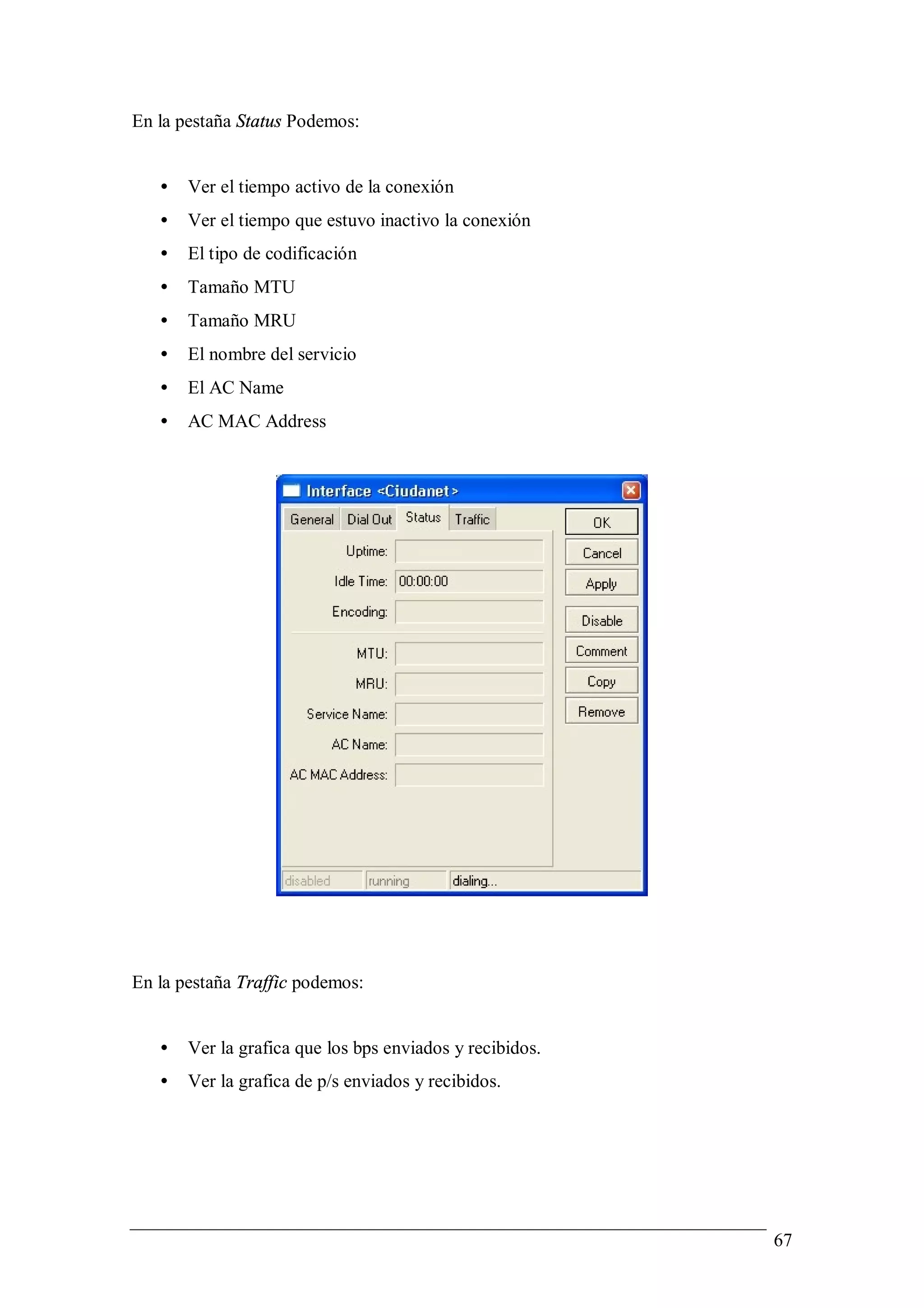 En la pestaña Status Podemos:


   •   Ver el tiempo activo de la conexión
   •   Ver el tiempo que estuvo inactivo la conexión
   •   El tipo de codificación
   •   Tamaño MTU
   •   Tamaño MRU
   •   El nombre del servicio
   •   El AC Name
   •   AC MAC Address




En la pestaña Traffic podemos:


   •   Ver la grafica que los bps enviados y recibidos.
   •   Ver la grafica de p/s enviados y recibidos.




                                                          67
 