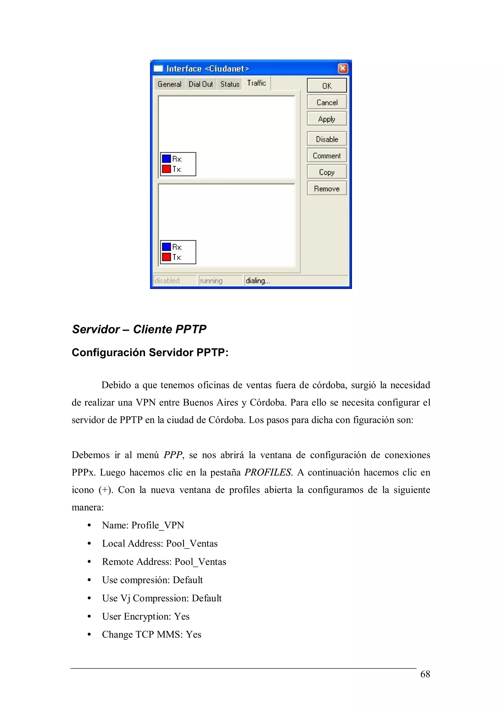 Servidor – Cliente PPTP
Configuración Servidor PPTP:

       Debido a que tenemos oficinas de ventas fuera de córdoba, surgió la necesidad
de realizar una VPN entre Buenos Aires y Córdoba. Para ello se necesita configurar el
servidor de PPTP en la ciudad de Córdoba. Los pasos para dicha con figuración son:


Debemos ir al menú PPP, se nos abrirá la ventana de configuración de conexiones
PPPx. Luego hacemos clic en la pestaña PROFILES. A continuación hacemos clic en
icono (+). Con la nueva ventana de profiles abierta la configuramos de la siguiente
manera:
   •   Name: Profile_VPN
   •   Local Address: Pool_Ventas
   •   Remote Address: Pool_Ventas
   •   Use compresión: Default
   •   Use Vj Compression: Default
   •   User Encryption: Yes
   •   Change TCP MMS: Yes


                                                                                     68
 