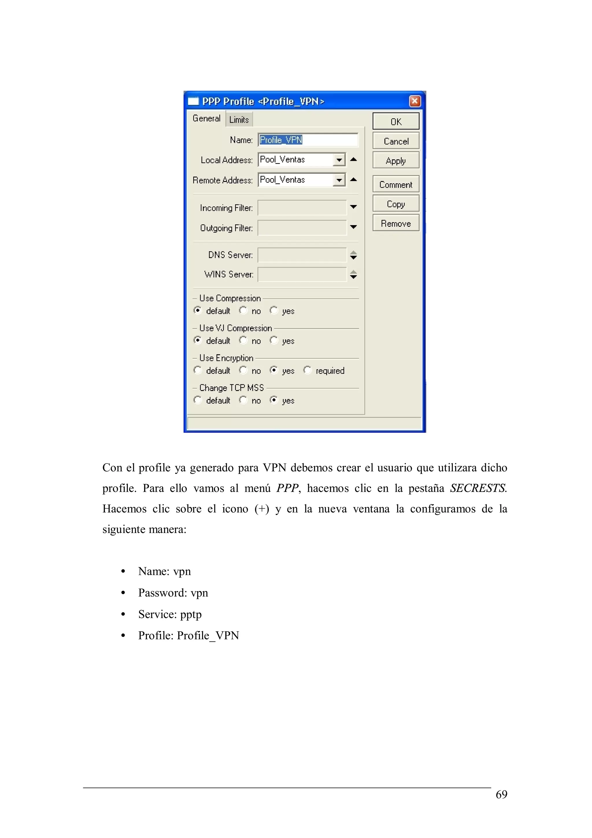 Con el profile ya generado para VPN debemos crear el usuario que utilizara dicho
profile. Para ello vamos al menú PPP, hacemos clic en la pestaña SECRESTS.
Hacemos clic sobre el icono (+) y en la nueva ventana la configuramos de la
siguiente manera:


   •   Name: vpn
   •   Password: vpn
   •   Service: pptp
   •   Profile: Profile_VPN




                                                                             69
 