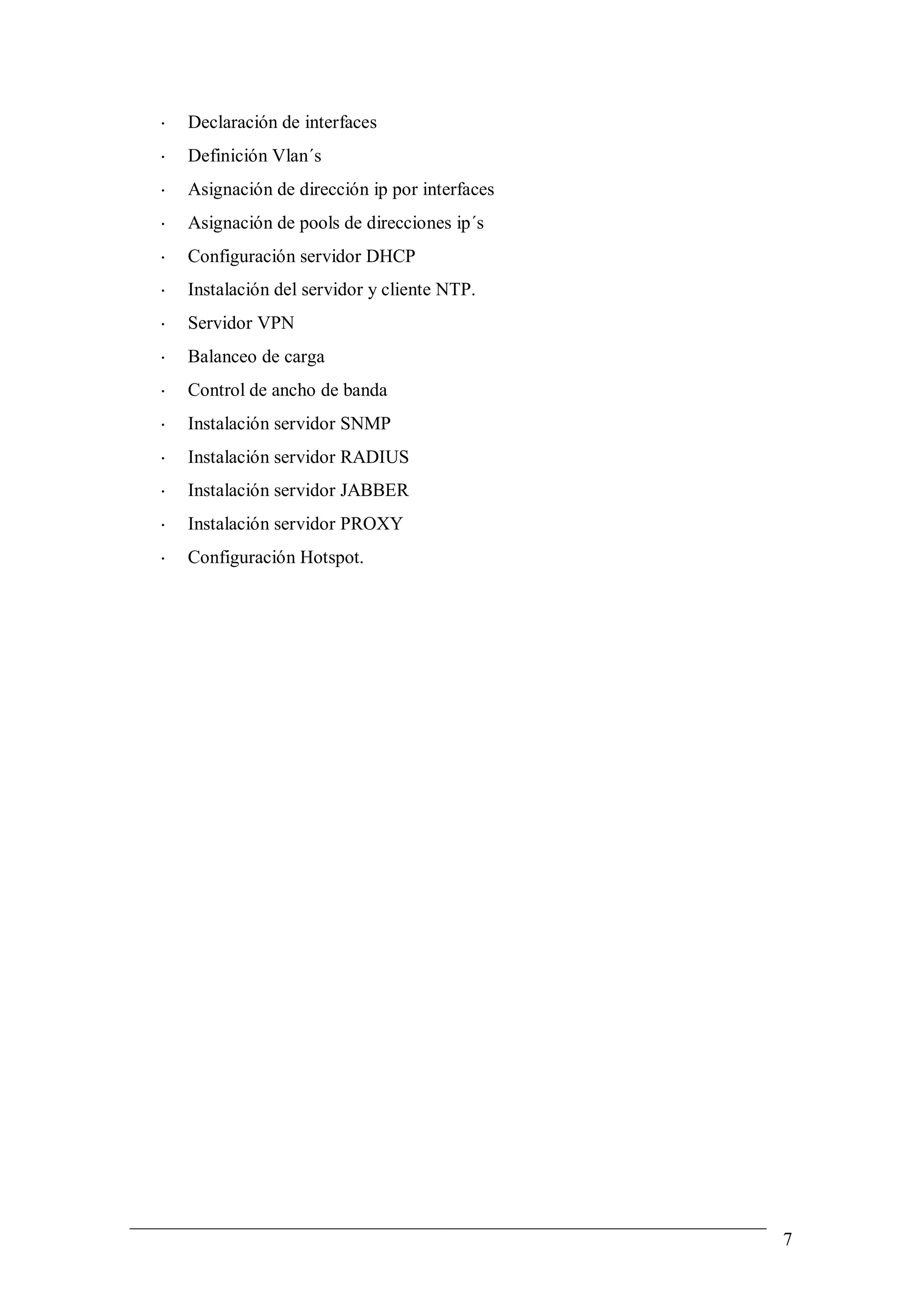 •   Declaración de interfaces
•   Definición Vlan´s
•   Asignación de dirección ip por interfaces
•   Asignación de pools de direcciones ip´s
•   Configuración servidor DHCP
•   Instalación del servidor y cliente NTP.
•   Servidor VPN
•   Balanceo de carga
•   Control de ancho de banda
•   Instalación servidor SNMP
•   Instalación servidor RADIUS
•   Instalación servidor JABBER
•   Instalación servidor PROXY
•   Configuración Hotspot.




                                                7
 