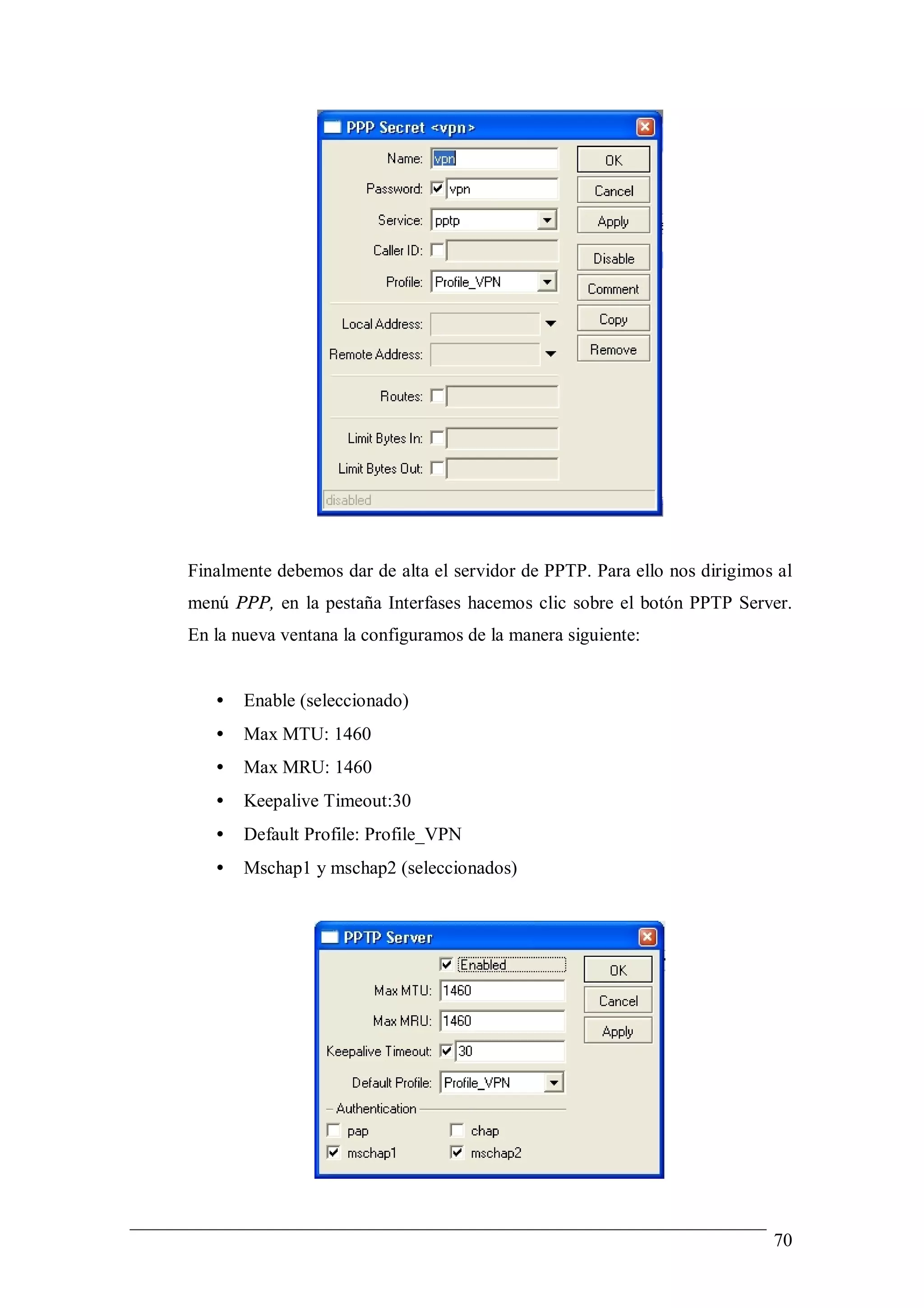 Finalmente debemos dar de alta el servidor de PPTP. Para ello nos dirigimos al
menú PPP, en la pestaña Interfases hacemos clic sobre el botón PPTP Server.
En la nueva ventana la configuramos de la manera siguiente:


   •   Enable (seleccionado)
   •   Max MTU: 1460
   •   Max MRU: 1460
   •   Keepalive Timeout:30
   •   Default Profile: Profile_VPN
   •   Mschap1 y mschap2 (seleccionados)




                                                                           70
 