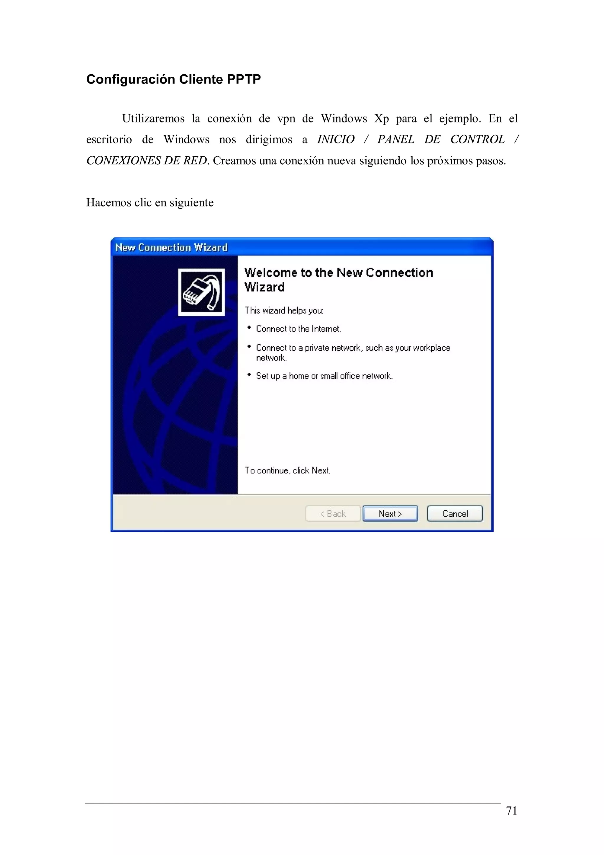 Configuración Cliente PPTP

       Utilizaremos la conexión de vpn de Windows Xp para el ejemplo. En el
escritorio de Windows nos dirigimos a INICIO / PANEL DE CONTROL /
CONEXIONES DE RED. Creamos una conexión nueva siguiendo los próximos pasos.


Hacemos clic en siguiente




                                                                          71
 