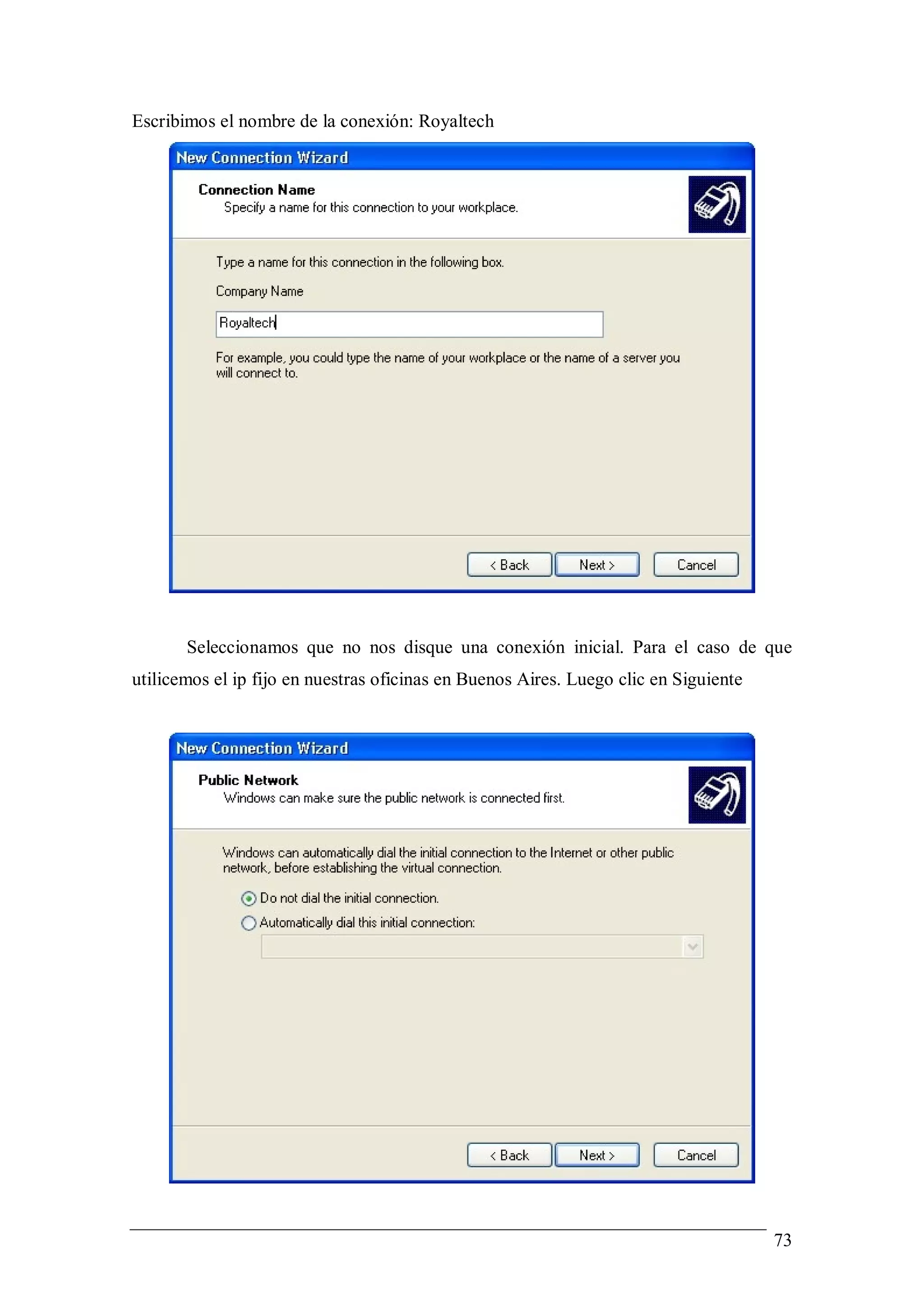 Escribimos el nombre de la conexión: Royaltech




       Seleccionamos que no nos disque una conexión inicial. Para el caso de que
utilicemos el ip fijo en nuestras oficinas en Buenos Aires. Luego clic en Siguiente




                                                                                      73
 