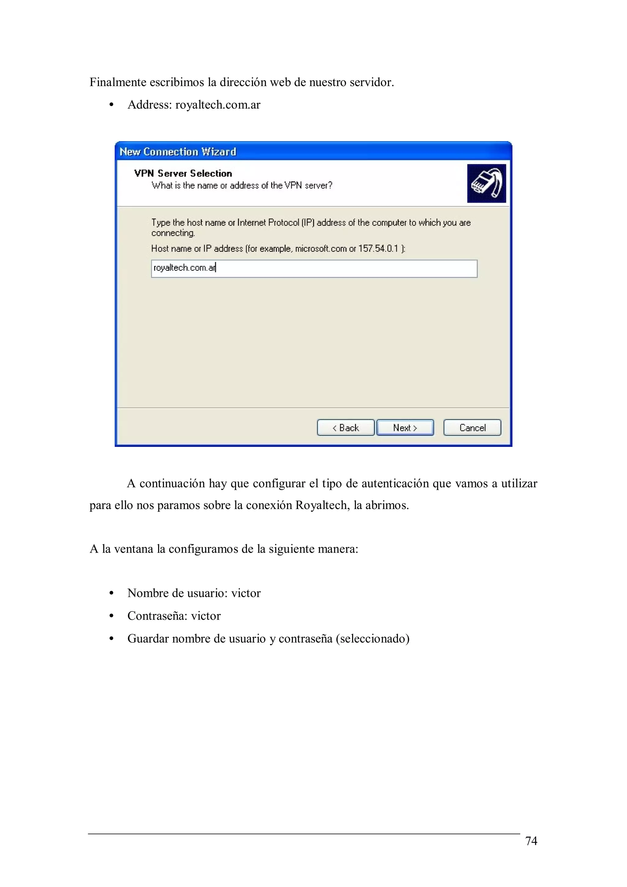 Finalmente escribimos la dirección web de nuestro servidor.
   •   Address: royaltech.com.ar




       A continuación hay que configurar el tipo de autenticación que vamos a utilizar
para ello nos paramos sobre la conexión Royaltech, la abrimos.


A la ventana la configuramos de la siguiente manera:


   •   Nombre de usuario: victor
   •   Contraseña: victor
   •   Guardar nombre de usuario y contraseña (seleccionado)




                                                                                   74
 
