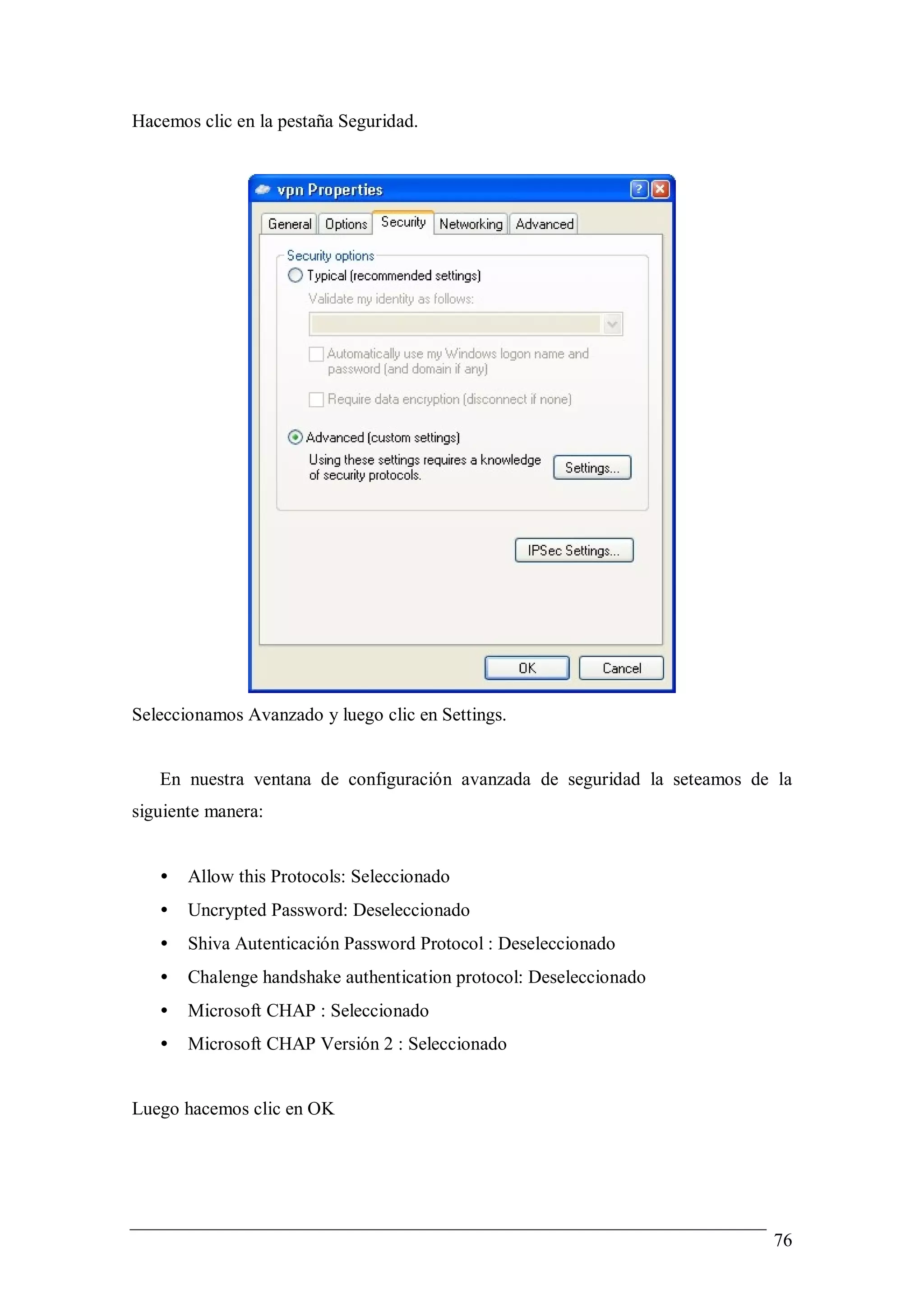Hacemos clic en la pestaña Seguridad.




Seleccionamos Avanzado y luego clic en Settings.


   En nuestra ventana de configuración avanzada de seguridad la seteamos de la
siguiente manera:


   •   Allow this Protocols: Seleccionado
   •   Uncrypted Password: Deseleccionado
   •   Shiva Autenticación Password Protocol : Deseleccionado
   •   Chalenge handshake authentication protocol: Deseleccionado
   •   Microsoft CHAP : Seleccionado
   •   Microsoft CHAP Versión 2 : Seleccionado


Luego hacemos clic en OK




                                                                           76
 
