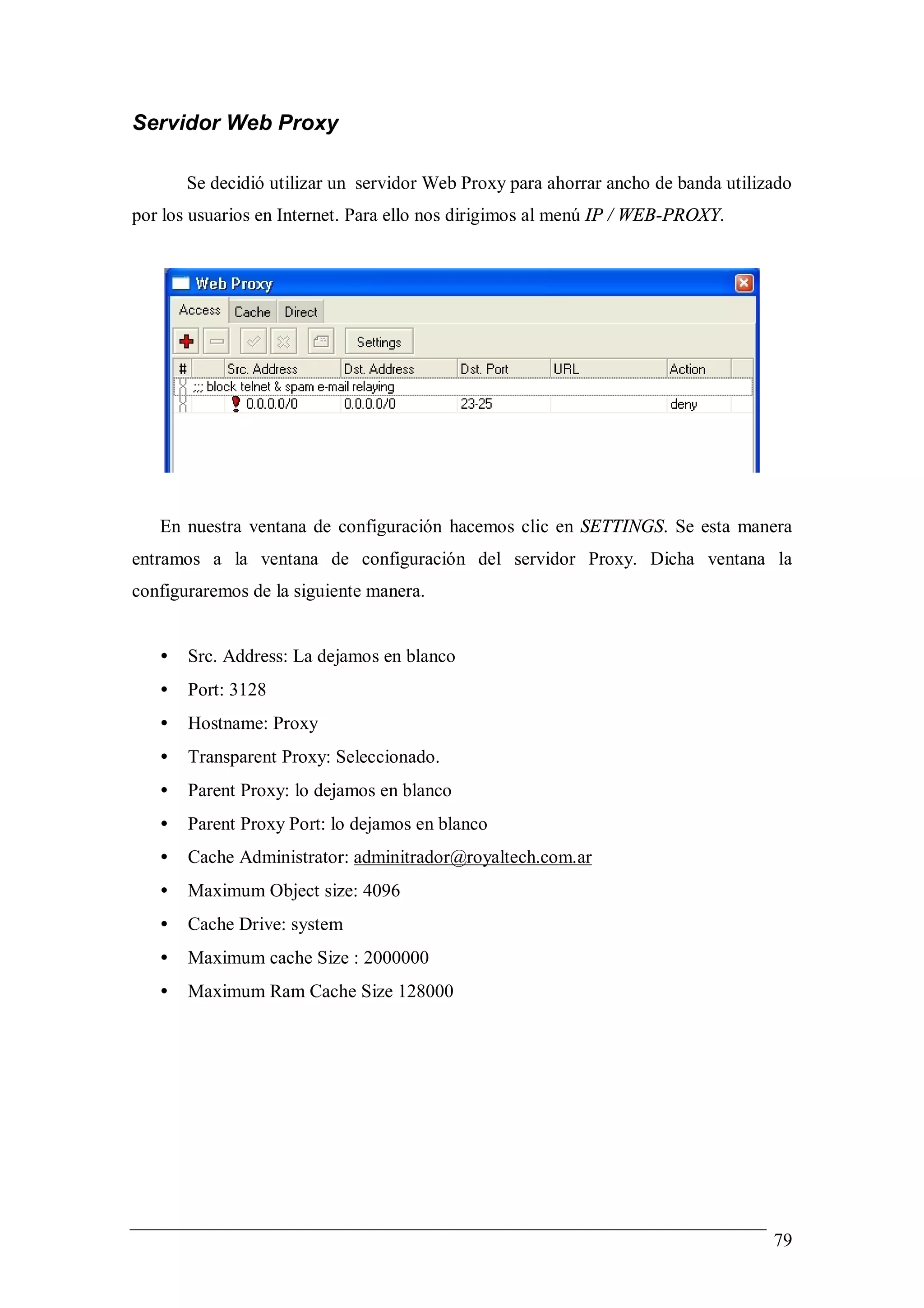 Servidor Web Proxy

       Se decidió utilizar un servidor Web Proxy para ahorrar ancho de banda utilizado
por los usuarios en Internet. Para ello nos dirigimos al menú IP / WEB-PROXY.




   En nuestra ventana de configuración hacemos clic en SETTINGS. Se esta manera
entramos a la ventana de configuración del servidor Proxy. Dicha ventana la
configuraremos de la siguiente manera.


   •   Src. Address: La dejamos en blanco
   •   Port: 3128
   •   Hostname: Proxy
   •   Transparent Proxy: Seleccionado.
   •   Parent Proxy: lo dejamos en blanco
   •   Parent Proxy Port: lo dejamos en blanco
   •   Cache Administrator: adminitrador@royaltech.com.ar
   •   Maximum Object size: 4096
   •   Cache Drive: system
   •   Maximum cache Size : 2000000
   •   Maximum Ram Cache Size 128000




                                                                                   79
 
