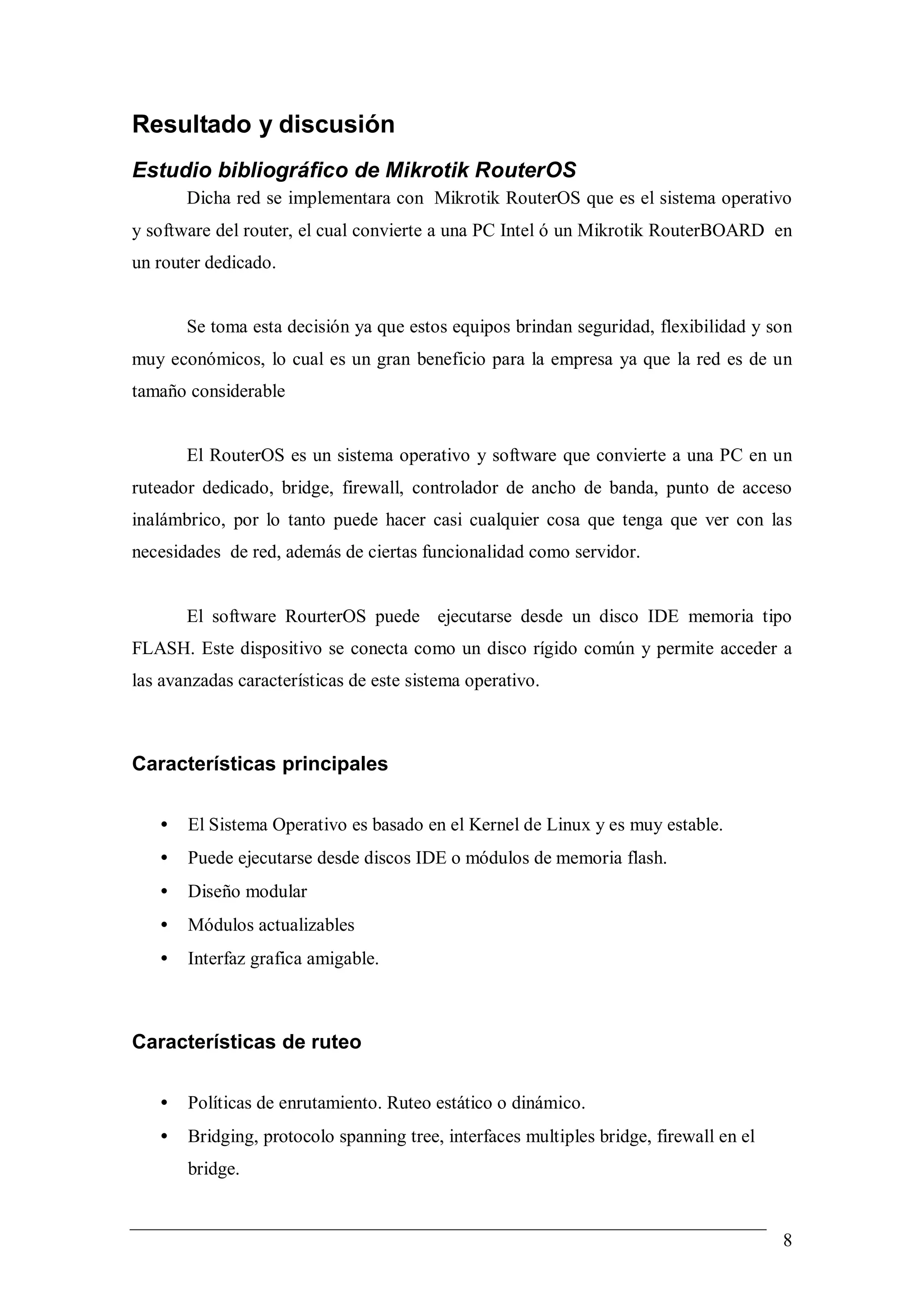 Resultado y discusión
Estudio bibliográfico de Mikrotik RouterOS
       Dicha red se implementara con Mikrotik RouterOS que es el sistema operativo
y software del router, el cual convierte a una PC Intel ó un Mikrotik RouterBOARD en
un router dedicado.


       Se toma esta decisión ya que estos equipos brindan seguridad, flexibilidad y son
muy económicos, lo cual es un gran beneficio para la empresa ya que la red es de un
tamaño considerable


       El RouterOS es un sistema operativo y software que convierte a una PC en un
ruteador dedicado, bridge, firewall, controlador de ancho de banda, punto de acceso
inalámbrico, por lo tanto puede hacer casi cualquier cosa que tenga que ver con las
necesidades de red, además de ciertas funcionalidad como servidor.


       El software RourterOS puede ejecutarse desde un disco IDE memoria tipo
FLASH. Este dispositivo se conecta como un disco rígido común y permite acceder a
las avanzadas características de este sistema operativo.



Características principales

   •   El Sistema Operativo es basado en el Kernel de Linux y es muy estable.
   •   Puede ejecutarse desde discos IDE o módulos de memoria flash.
   •   Diseño modular
   •   Módulos actualizables
   •   Interfaz grafica amigable.



Características de ruteo

   •   Políticas de enrutamiento. Ruteo estático o dinámico.
   •   Bridging, protocolo spanning tree, interfaces multiples bridge, firewall en el
       bridge.


                                                                                        8
 