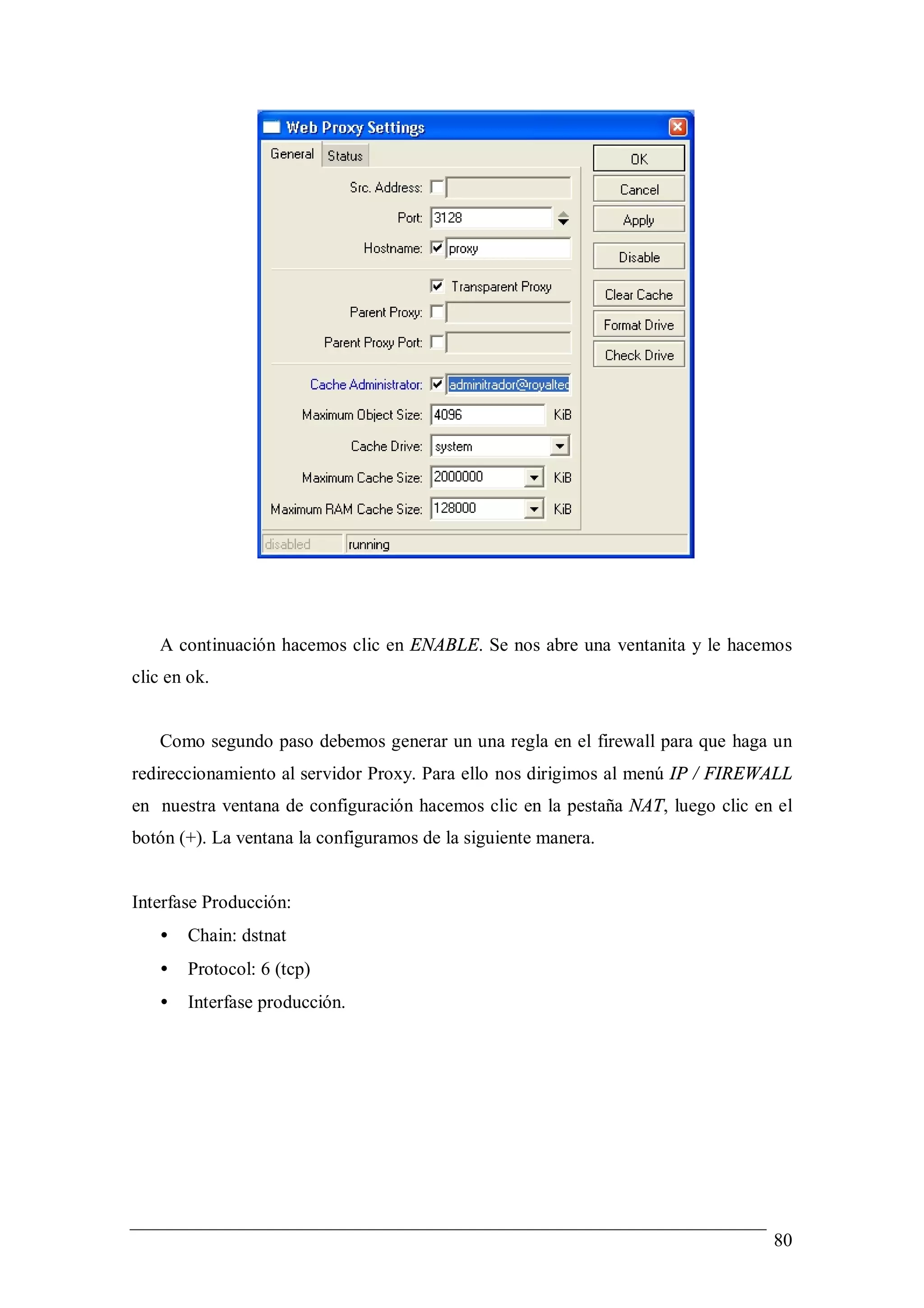 A continuación hacemos clic en ENABLE. Se nos abre una ventanita y le hacemos
clic en ok.


   Como segundo paso debemos generar un una regla en el firewall para que haga un
redireccionamiento al servidor Proxy. Para ello nos dirigimos al menú IP / FIREWALL
en nuestra ventana de configuración hacemos clic en la pestaña NAT, luego clic en el
botón (+). La ventana la configuramos de la siguiente manera.


Interfase Producción:
   •   Chain: dstnat
   •   Protocol: 6 (tcp)
   •   Interfase producción.




                                                                                 80
 