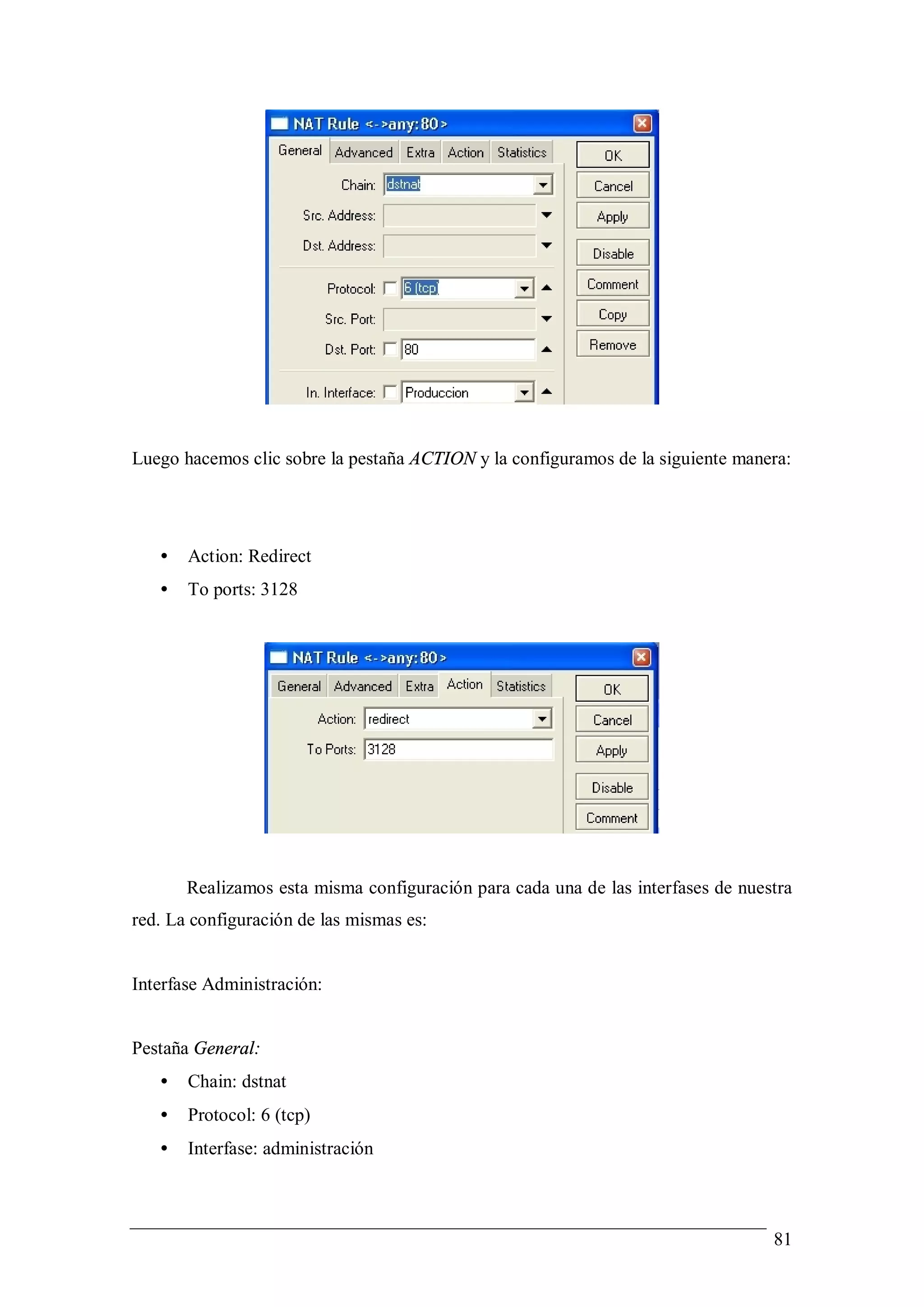 Luego hacemos clic sobre la pestaña ACTION y la configuramos de la siguiente manera:




   •   Action: Redirect
   •   To ports: 3128




       Realizamos esta misma configuración para cada una de las interfases de nuestra
red. La configuración de las mismas es:


Interfase Administración:


Pestaña General:
   •   Chain: dstnat
   •   Protocol: 6 (tcp)
   •   Interfase: administración



                                                                                  81
 