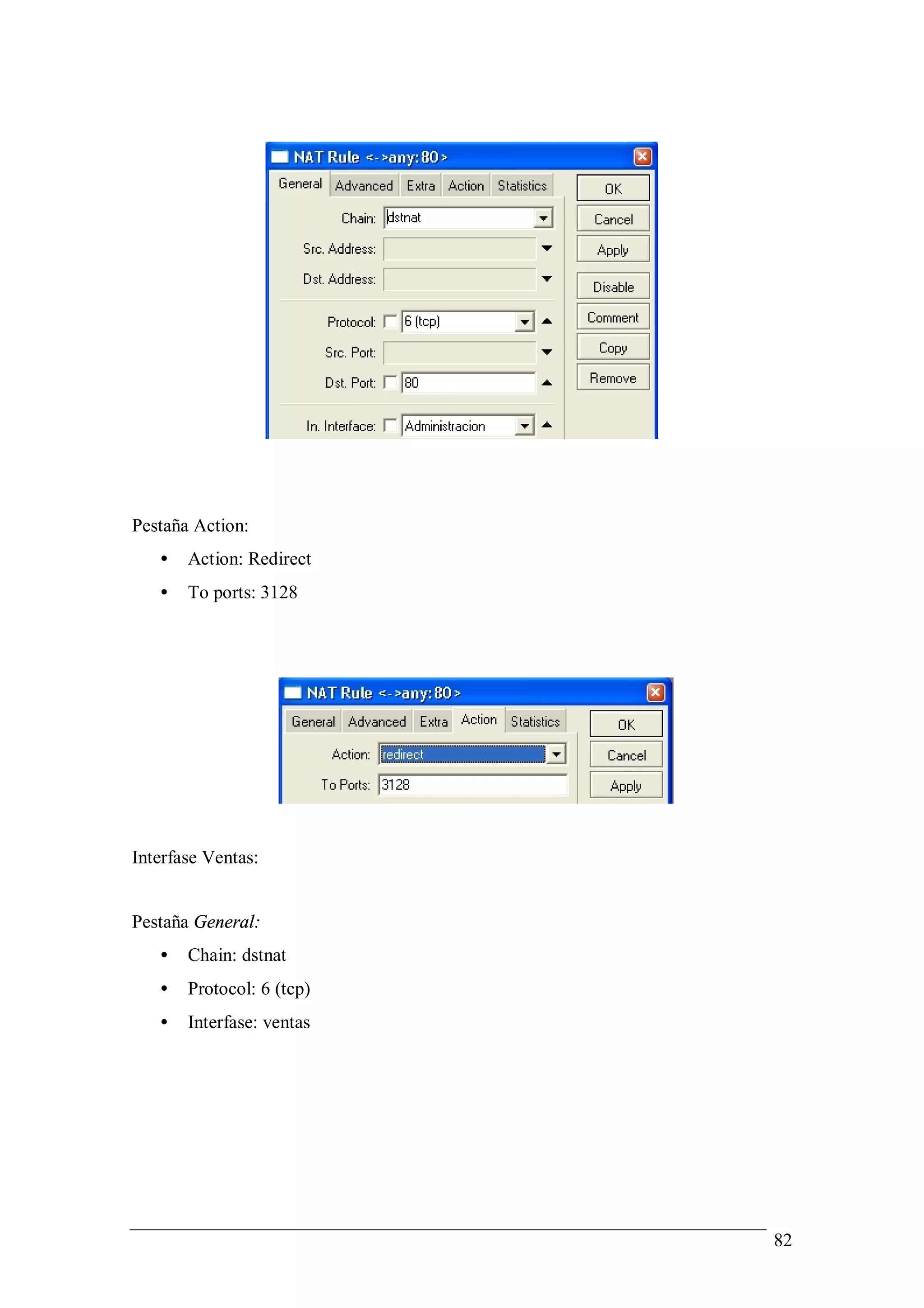 Pestaña Action:
   •   Action: Redirect
   •   To ports: 3128




Interfase Ventas:


Pestaña General:
   •   Chain: dstnat
   •   Protocol: 6 (tcp)
   •   Interfase: ventas




                           82
 