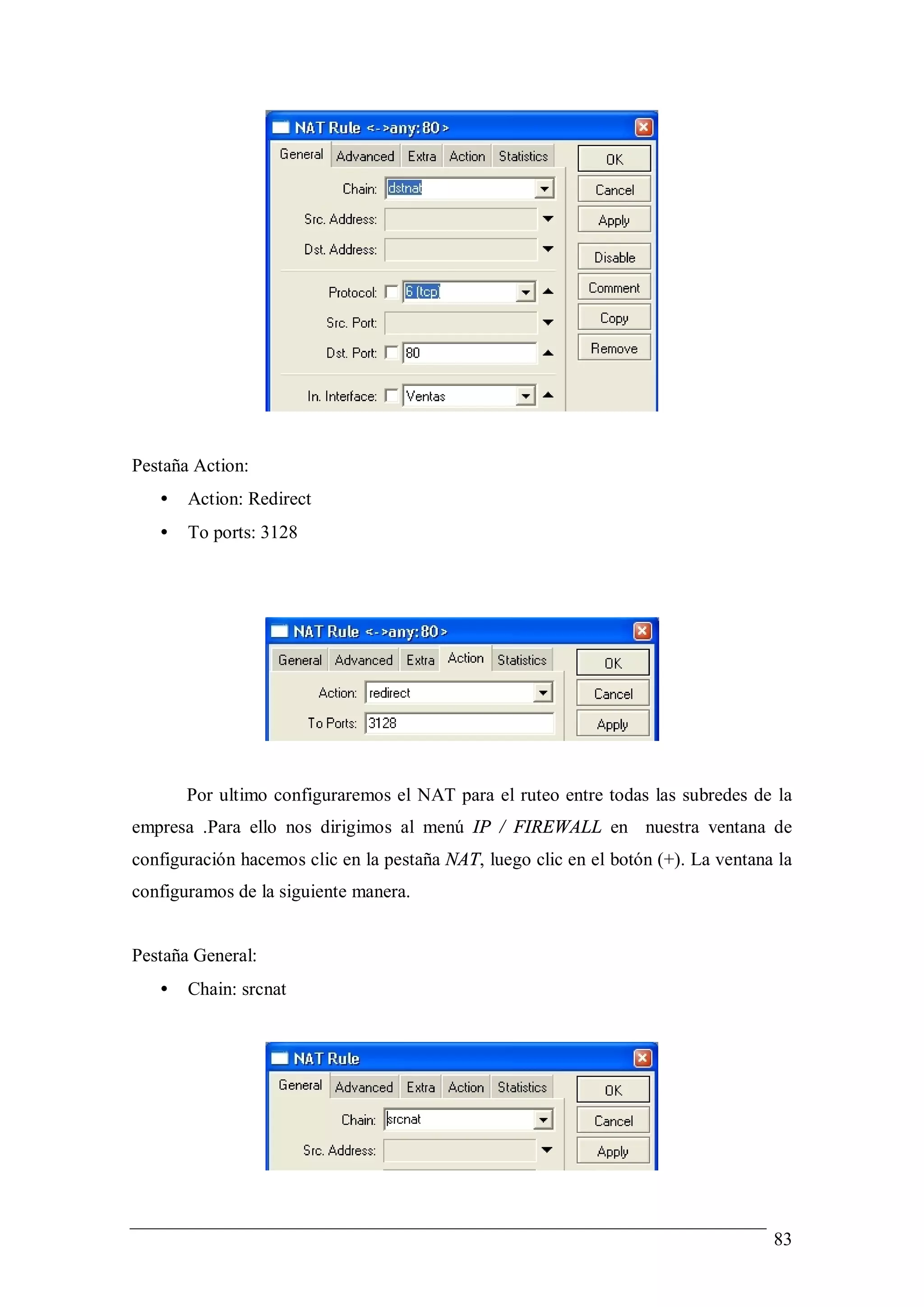 Pestaña Action:
   •   Action: Redirect
   •   To ports: 3128




       Por ultimo configuraremos el NAT para el ruteo entre todas las subredes de la
empresa .Para ello nos dirigimos al menú IP / FIREWALL en nuestra ventana de
configuración hacemos clic en la pestaña NAT, luego clic en el botón (+). La ventana la
configuramos de la siguiente manera.


Pestaña General:
   •   Chain: srcnat




                                                                                    83
 