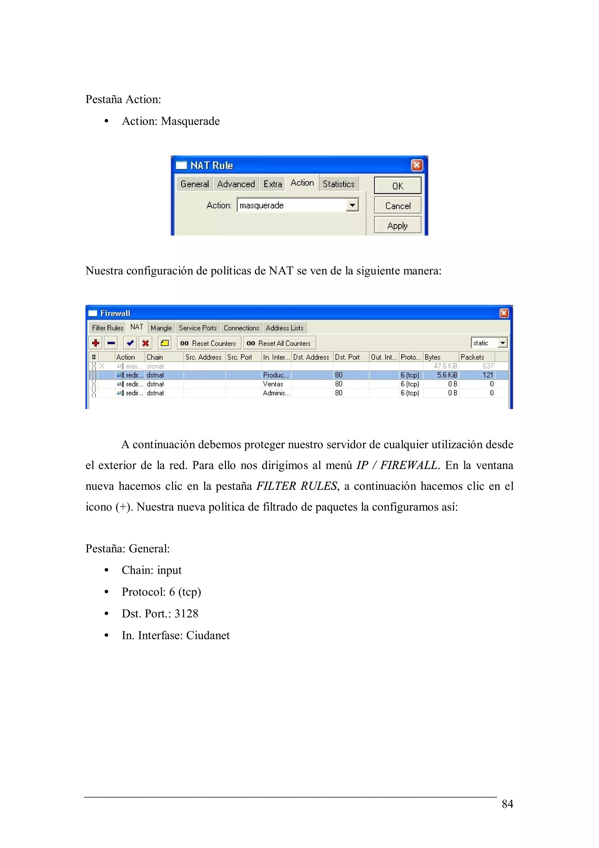 Pestaña Action:
   •   Action: Masquerade




Nuestra configuración de políticas de NAT se ven de la siguiente manera:




       A continuación debemos proteger nuestro servidor de cualquier utilización desde
el exterior de la red. Para ello nos dirigimos al menú IP / FIREWALL. En la ventana
nueva hacemos clic en la pestaña FILTER RULES, a continuación hacemos clic en el
icono (+). Nuestra nueva política de filtrado de paquetes la configuramos así:


Pestaña: General:
   •   Chain: input
   •   Protocol: 6 (tcp)
   •   Dst. Port.: 3128
   •   In. Interfase: Ciudanet




                                                                                   84
 