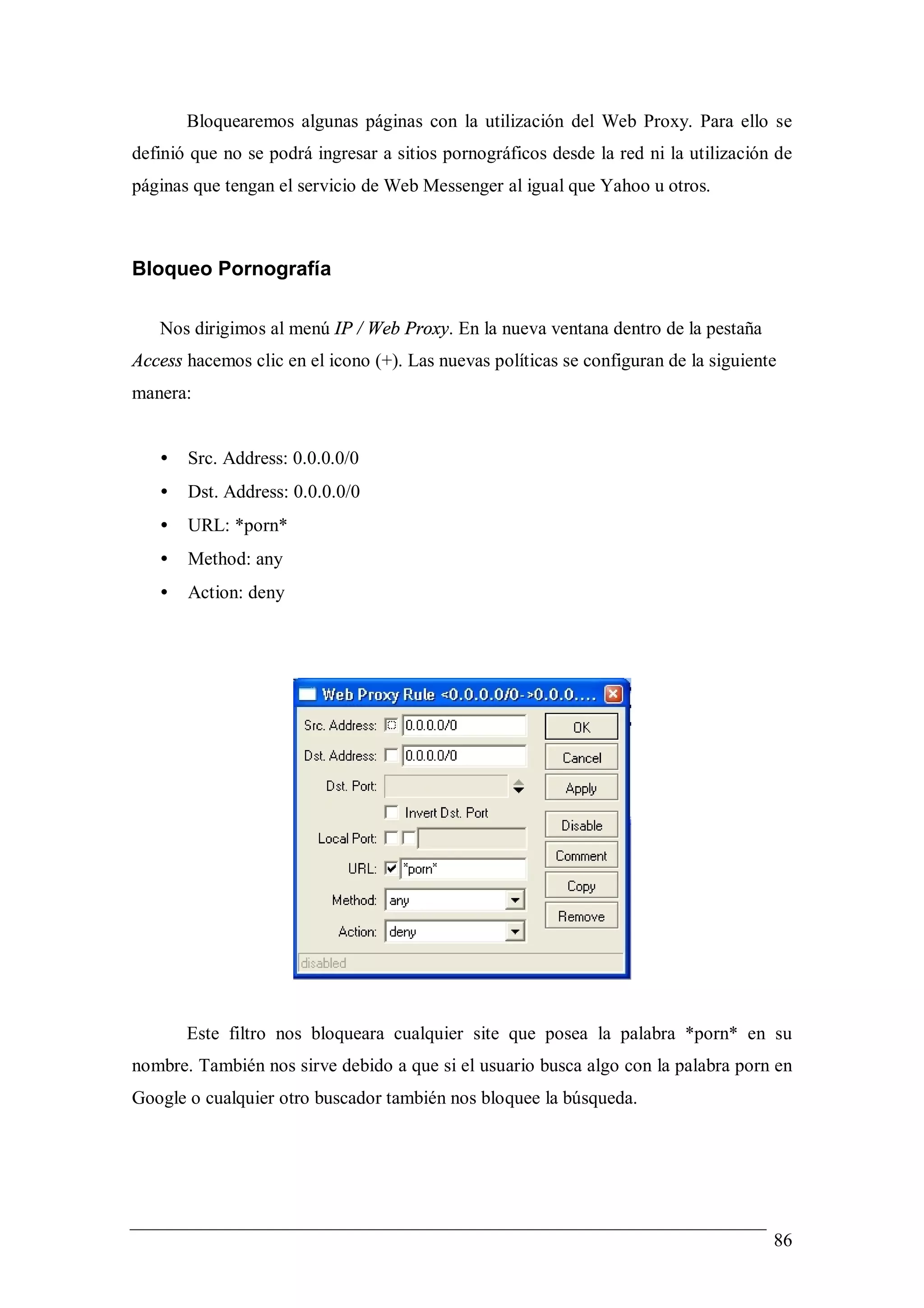 Bloquearemos algunas páginas con la utilización del Web Proxy. Para ello se
definió que no se podrá ingresar a sitios pornográficos desde la red ni la utilización de
páginas que tengan el servicio de Web Messenger al igual que Yahoo u otros.



Bloqueo Pornografía

   Nos dirigimos al menú IP / Web Proxy. En la nueva ventana dentro de la pestaña
Access hacemos clic en el icono (+). Las nuevas políticas se configuran de la siguiente
manera:


   •   Src. Address: 0.0.0.0/0
   •   Dst. Address: 0.0.0.0/0
   •   URL: *porn*
   •   Method: any
   •   Action: deny




       Este filtro nos bloqueara cualquier site que posea la palabra *porn* en su
nombre. También nos sirve debido a que si el usuario busca algo con la palabra porn en
Google o cualquier otro buscador también nos bloquee la búsqueda.




                                                                                      86
 