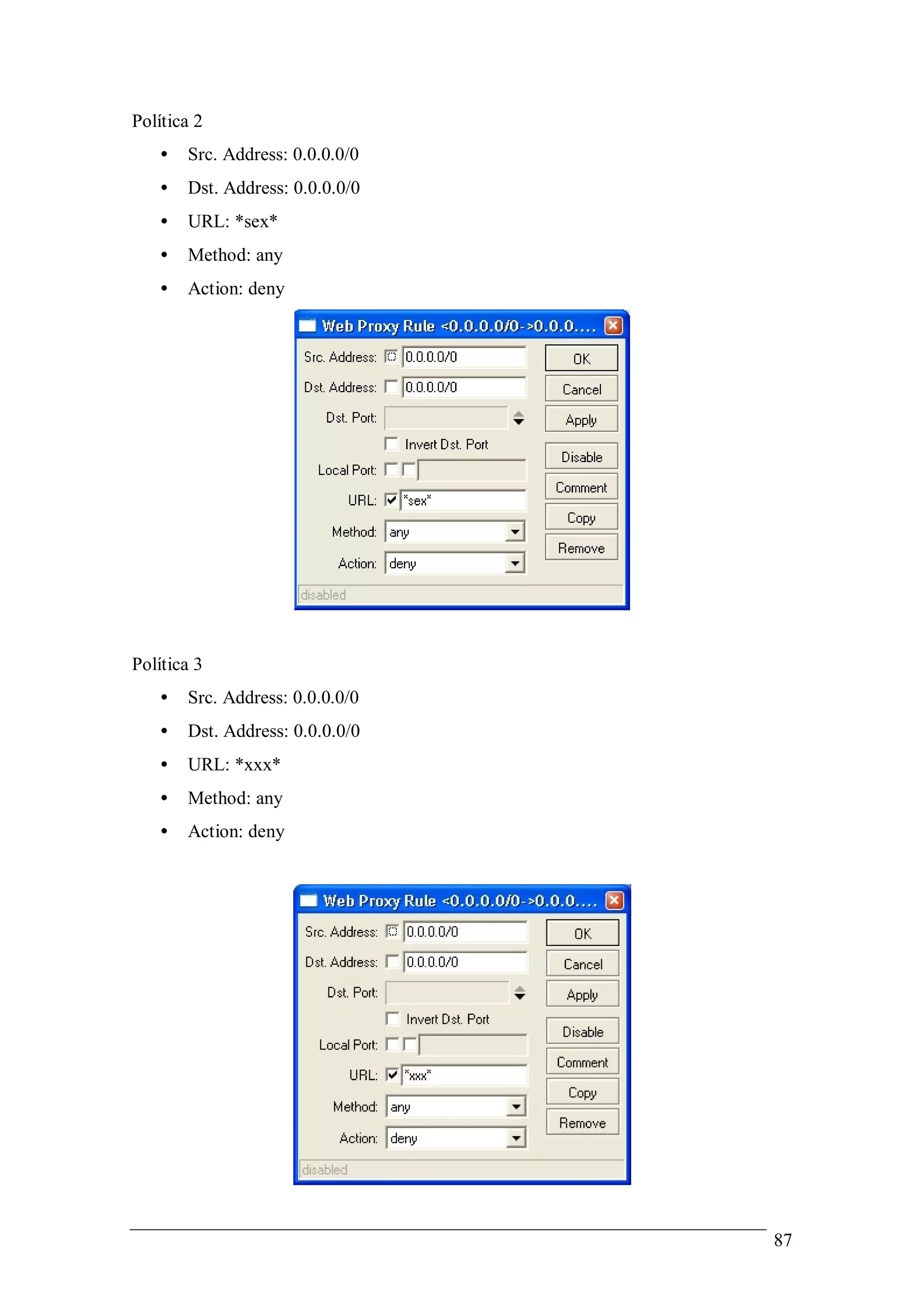 Política 2
   •   Src. Address: 0.0.0.0/0
   •   Dst. Address: 0.0.0.0/0
   •   URL: *sex*
   •   Method: any
   •   Action: deny




Política 3
   •   Src. Address: 0.0.0.0/0
   •   Dst. Address: 0.0.0.0/0
   •   URL: *xxx*
   •   Method: any
   •   Action: deny




                                 87
 