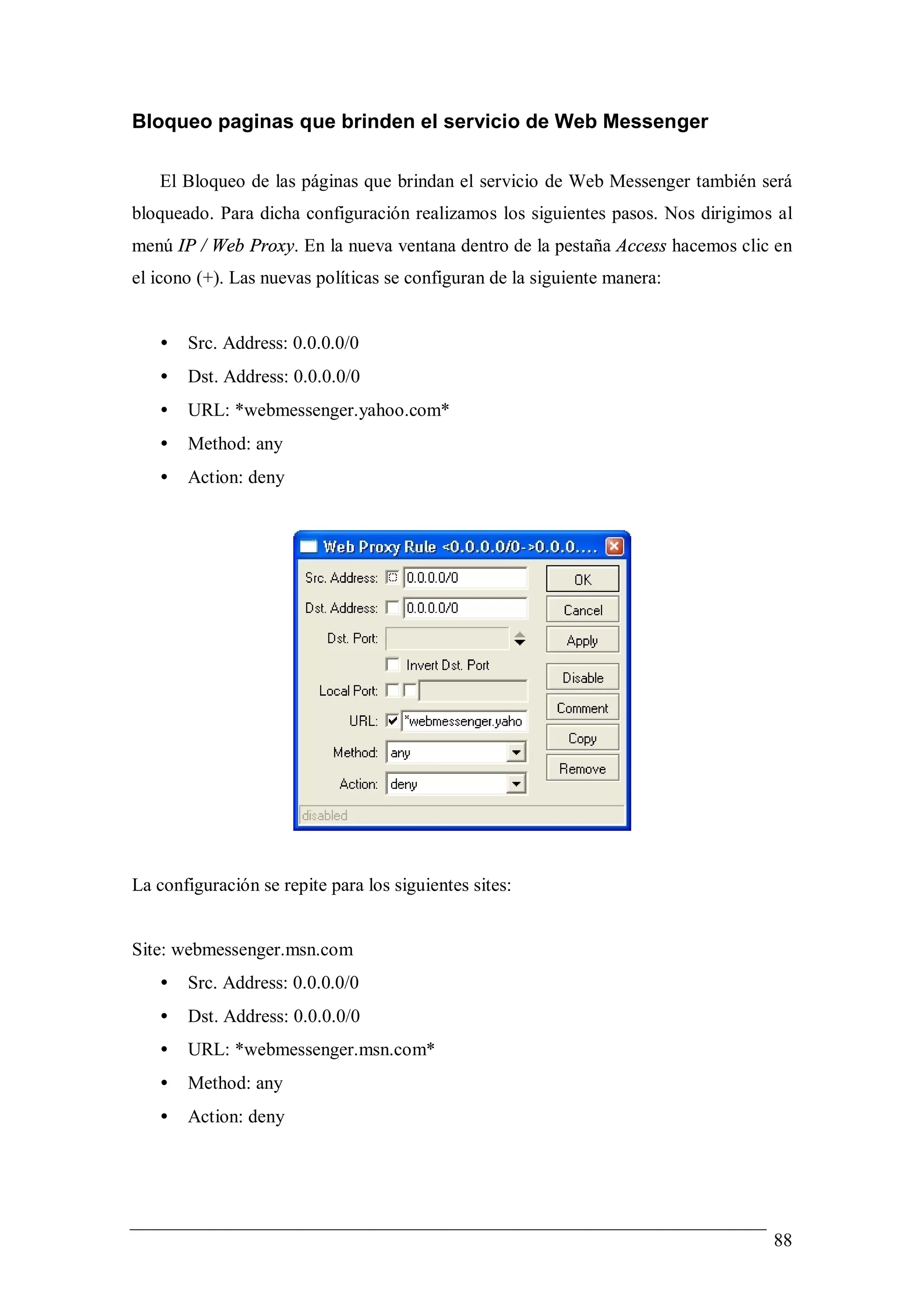 Bloqueo paginas que brinden el servicio de Web Messenger

   El Bloqueo de las páginas que brindan el servicio de Web Messenger también será
bloqueado. Para dicha configuración realizamos los siguientes pasos. Nos dirigimos al
menú IP / Web Proxy. En la nueva ventana dentro de la pestaña Access hacemos clic en
el icono (+). Las nuevas políticas se configuran de la siguiente manera:


   •   Src. Address: 0.0.0.0/0
   •   Dst. Address: 0.0.0.0/0
   •   URL: *webmessenger.yahoo.com*
   •   Method: any
   •   Action: deny




La configuración se repite para los siguientes sites:


Site: webmessenger.msn.com
   •   Src. Address: 0.0.0.0/0
   •   Dst. Address: 0.0.0.0/0
   •   URL: *webmessenger.msn.com*
   •   Method: any
   •   Action: deny




                                                                                  88
 