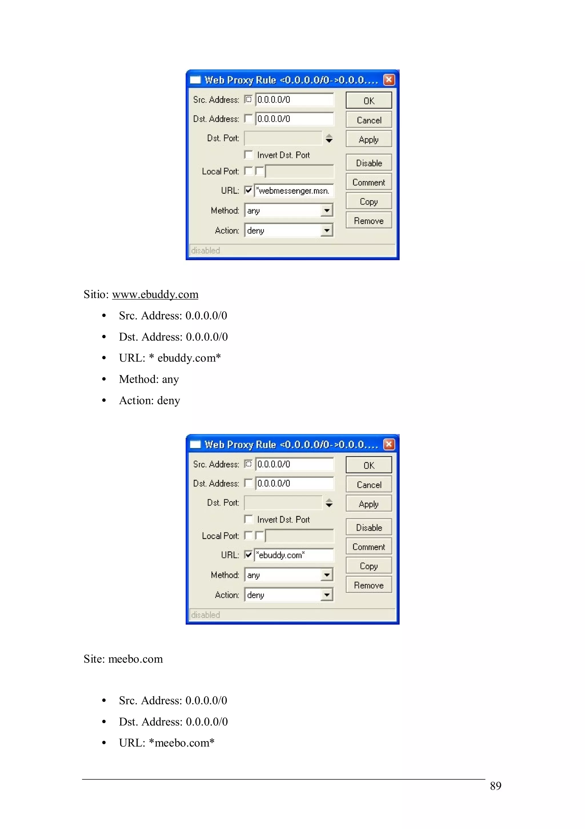 Sitio: www.ebuddy.com
   •   Src. Address: 0.0.0.0/0
   •   Dst. Address: 0.0.0.0/0
   •   URL: * ebuddy.com*
   •   Method: any
   •   Action: deny




Site: meebo.com


   •   Src. Address: 0.0.0.0/0
   •   Dst. Address: 0.0.0.0/0
   •   URL: *meebo.com*


                                 89
 