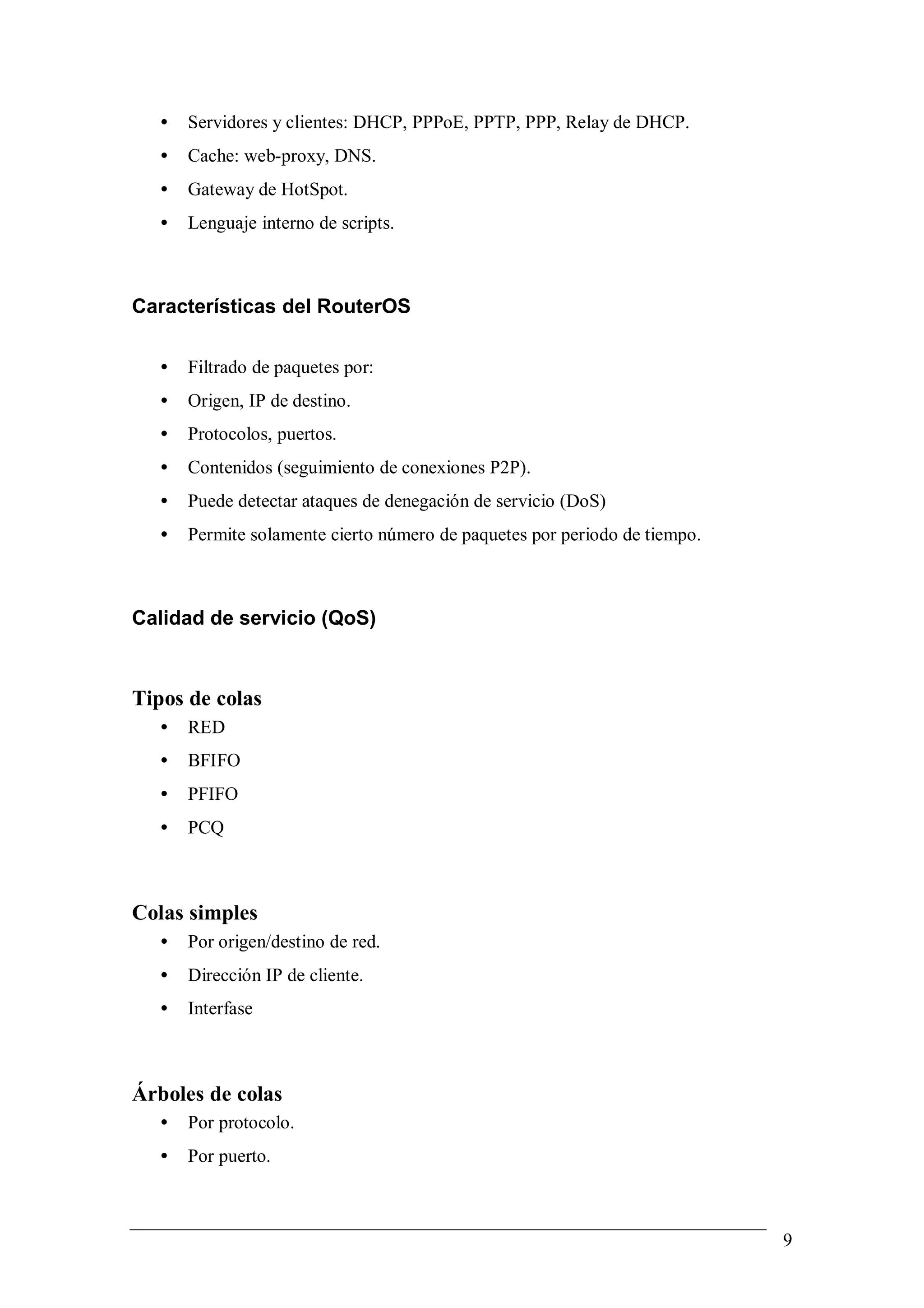 •   Servidores y clientes: DHCP, PPPoE, PPTP, PPP, Relay de DHCP.
   •   Cache: web-proxy, DNS.
   •   Gateway de HotSpot.
   •   Lenguaje interno de scripts.



Características del RouterOS

   •   Filtrado de paquetes por:
   •   Origen, IP de destino.
   •   Protocolos, puertos.
   •   Contenidos (seguimiento de conexiones P2P).
   •   Puede detectar ataques de denegación de servicio (DoS)
   •   Permite solamente cierto número de paquetes por periodo de tiempo.



Calidad de servicio (QoS)


Tipos de colas
   •   RED
   •   BFIFO
   •   PFIFO
   •   PCQ



Colas simples
   •   Por origen/destino de red.
   •   Dirección IP de cliente.
   •   Interfase



Árboles de colas
   •   Por protocolo.
   •   Por puerto.



                                                                            9
 